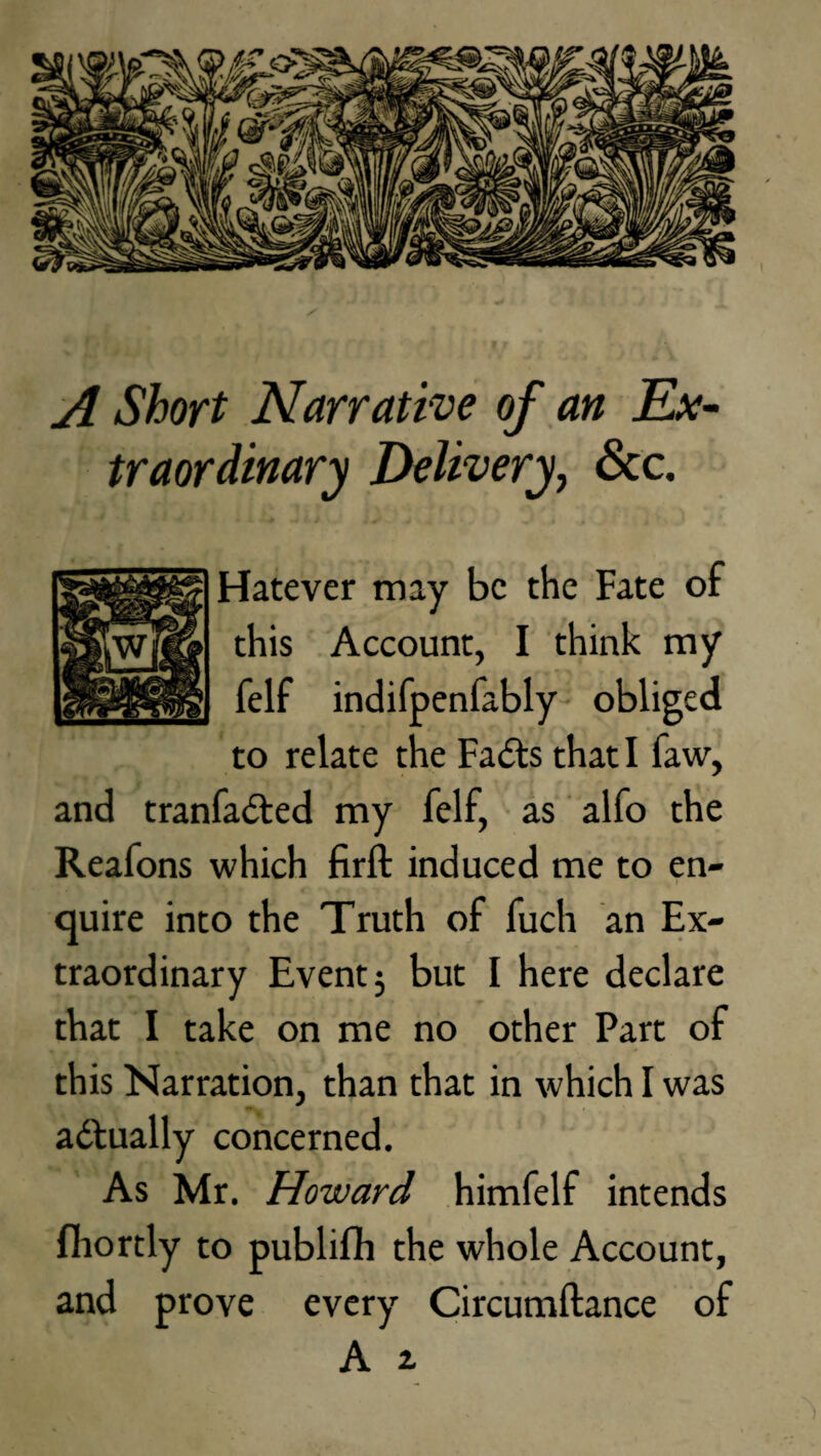 A Short Narrative of an Ex¬ traordinary Delivery, See. Hatever may be the Fate of this Account, I think my felf indifpenfably obliged to relate the Fails that I faw, and tranfailed my felf, as alfo the Reafons which firft induced me to en¬ quire into the Truth of fuch an Ex¬ traordinary Event $ but I here declare that I take on me no other Part of this Narration, than that in which I was actually concerned. As Mr. Howard himfelf intends fhortly to publifh the whole Account, and prove every Circumftance of A z