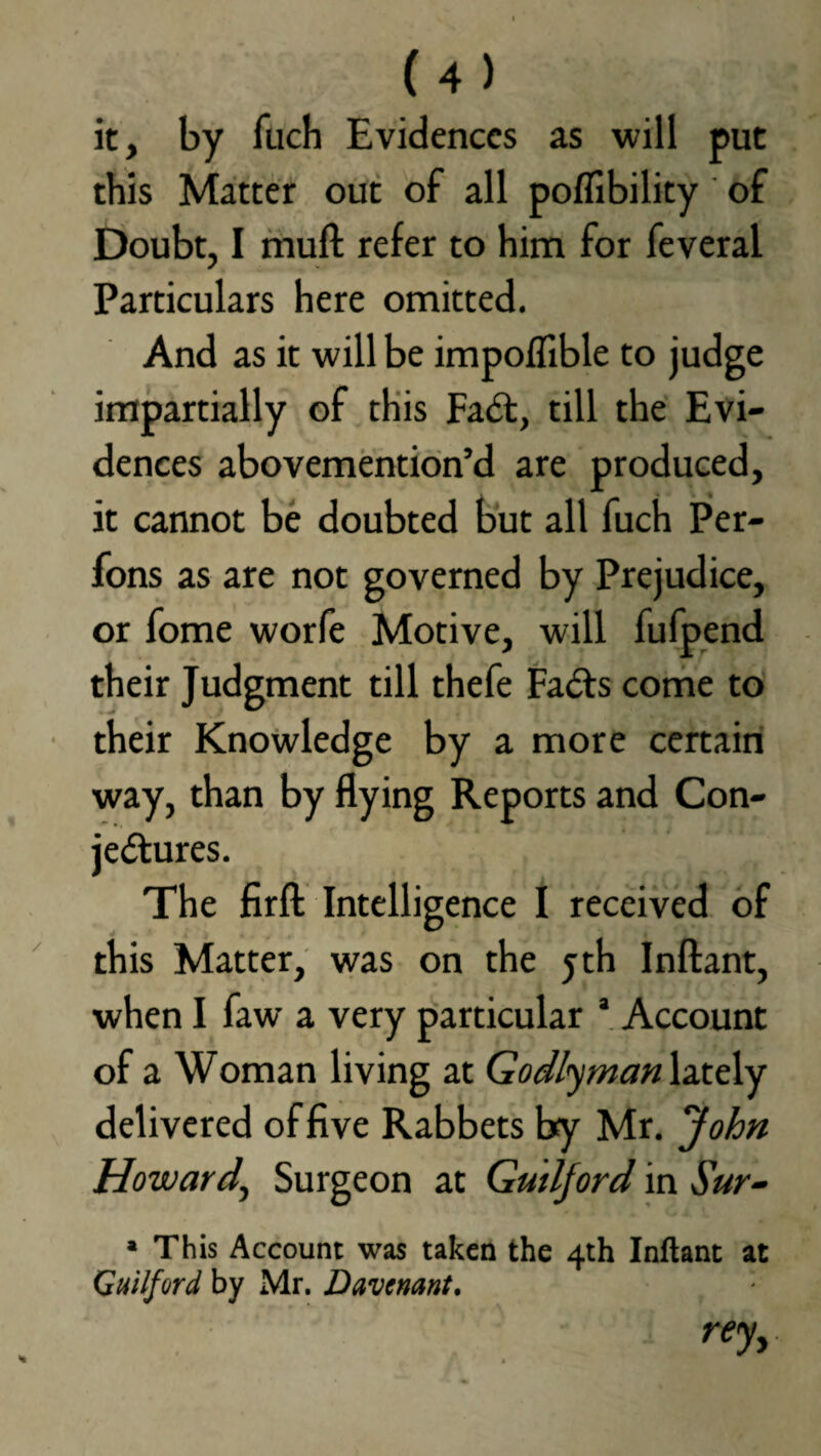 it, by fuch Evidences as will put this Matter out of all poflibility of Doubt, I rnuft refer to him for feveral Particulars here omitted. And as it will be impofflble to judge impartially of this FaCt, till the Evi¬ dences abovemention’d are produced, it cannot be doubted but all fuch Per- fons as are not governed by Prejudice, or fome worfe Motive, will fufpend their Judgment till thefe FaCts come to their Knowledge by a more certain way, than by flying Reports and Con¬ jectures. The firft Intelligence I received of this Matter, was on the jth Inftant, when I faw a very particular a Account of a Woman living at Godlyman lately delivered of five Rabbets by Mr. John Howard, Surgeon at Guilford in Sur- * This Account was taken the 4th Inftant at Guilford by Mr. Davenant. rey.