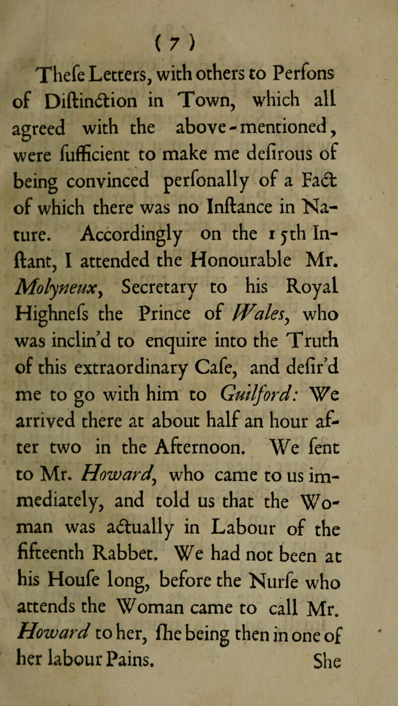 Thefe Letters, with others to Perfons of Diftindion in Town, which all agreed with the above-mentioned, were fufficient to make me defirous of being convinced perfonally of a Fad: of which there was no Inftance in Na¬ ture. Accordingly on the i yth In- ftant, I attended the Honourable Mr. MolyneuXy Secretary to his Royal Highnefs the Prince of Wales, who was inclin’d to enquire into the Truth of this extraordinary Cafe, and defir’d me to go with him to Guilford: We arrived there at about half an hour af¬ ter two in the Afternoon. We fent to Mr. Howard’ who came to us im¬ mediately, and told us that the Wo¬ man was adually in Labour of the fifteenth Rabbet. We had not been at his Houfe long, before the Nurfe who attends the Woman came to call Mr. Howard to her, fhe being then in one of her labour Pains. She