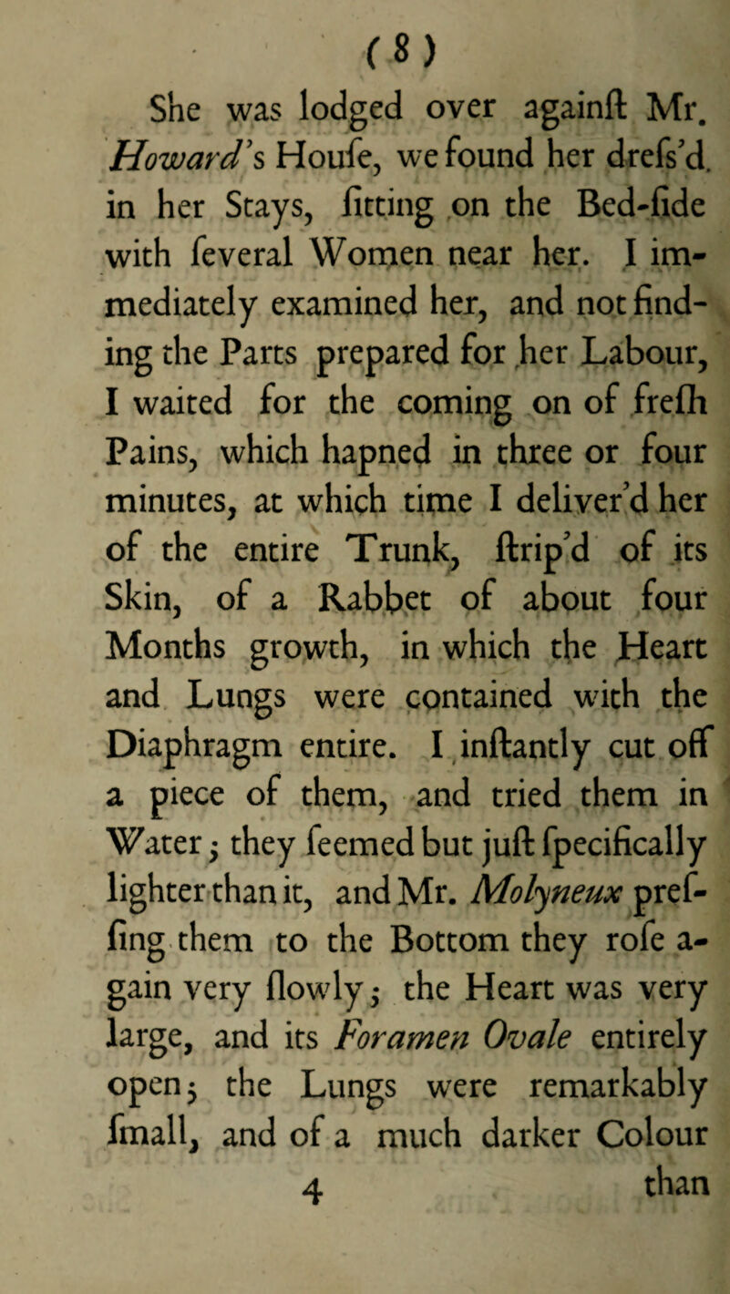 She was lodged over againft Mr. Howard’s Houfe, we found her drefs’d. in her Stays, fitting on the Bed-fide with feveral Women near her. I im¬ mediately examined her, and not find¬ ing the Parts prepared for her Labour, I waited for the coming on of frefh Pains, which hapned in three or four minutes, at which time I deliver’d her of the entire Trunk, ftrip’d of its Skin, of a Rabbet of about four Months growth, in which the Heart and Lungs were contained with the Diaphragm entire. I inftantly cut off a piece of them, and tried them in Water; they feemed but juft fpecifically lighter than it, and Mr. Molyneux pref- fing them to the Bottom they rofe a- gain very flowly j the Heart was very large, and its Foramen Ovale entirely open; the Lungs were remarkably fmall, and of a much darker Colour 4 than