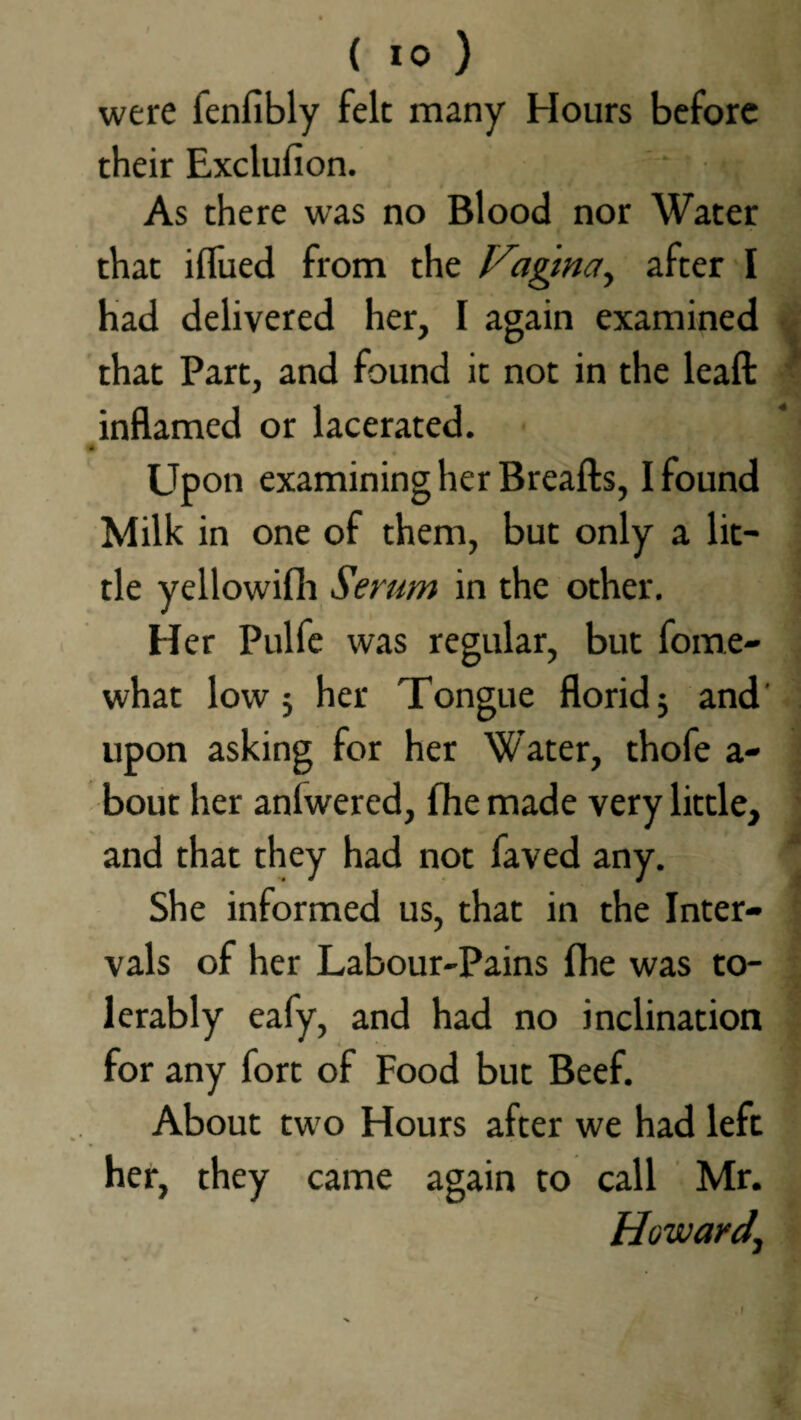 ( 10 ) were fenfibly felt many Hours before their Exclufion. ' ' • As there was no Blood nor Water that ilfued from the Vagina ^ after I had delivered her, I again examined that Part, and found it not in the leaft inflamed or lacerated. Upon examining her Breafts, I found Milk in one of them, but only a lit¬ tle yellowifh Serum in the other. Her Pulfe was regular, but fome- what low 5 her Tongue florid $ and' upon asking for her Water, thofe a- bout her anlwered, fhe made very little, and that they had not faved any. She informed us, that in the Inter¬ vals of her Labour-Pains fhe was to¬ lerably eafy, and had no inclination for any fort of Food but Beef. About two Hours after we had left her, they came again to call Mr. Howard