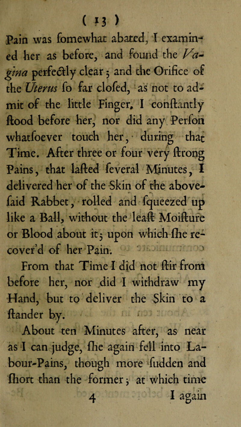 ( *3 ) Pain was fomewhat abated, I examin¬ ed her as before, and found the Vi~ gma perfe&ly clear 5 and the Orifice of the Uterus fo far clofed, as not to ad¬ mit of the little Finger, I conftantly ftood before her, nor did any Perfon whatfoever touch her, during that Time. After three or four very ftrong Pains, that lafted feveral Minutes, I delivered her of the Skin of the above- » y r r faid Rabbet, rolled and fqueezed up like a Ball, without the leaft Moifture or Blood about it 5 upon which fhe re¬ cover’d of her Pain; ’ From that Time I did not ftir from before her, nor did I withdraw my Hand, but to deliver the Skin to a ftander by. * About ten Minutes after, as near as I can judge, fhe again fell into La¬ bour-Pains, though more fudden and fihort than the former j at which time