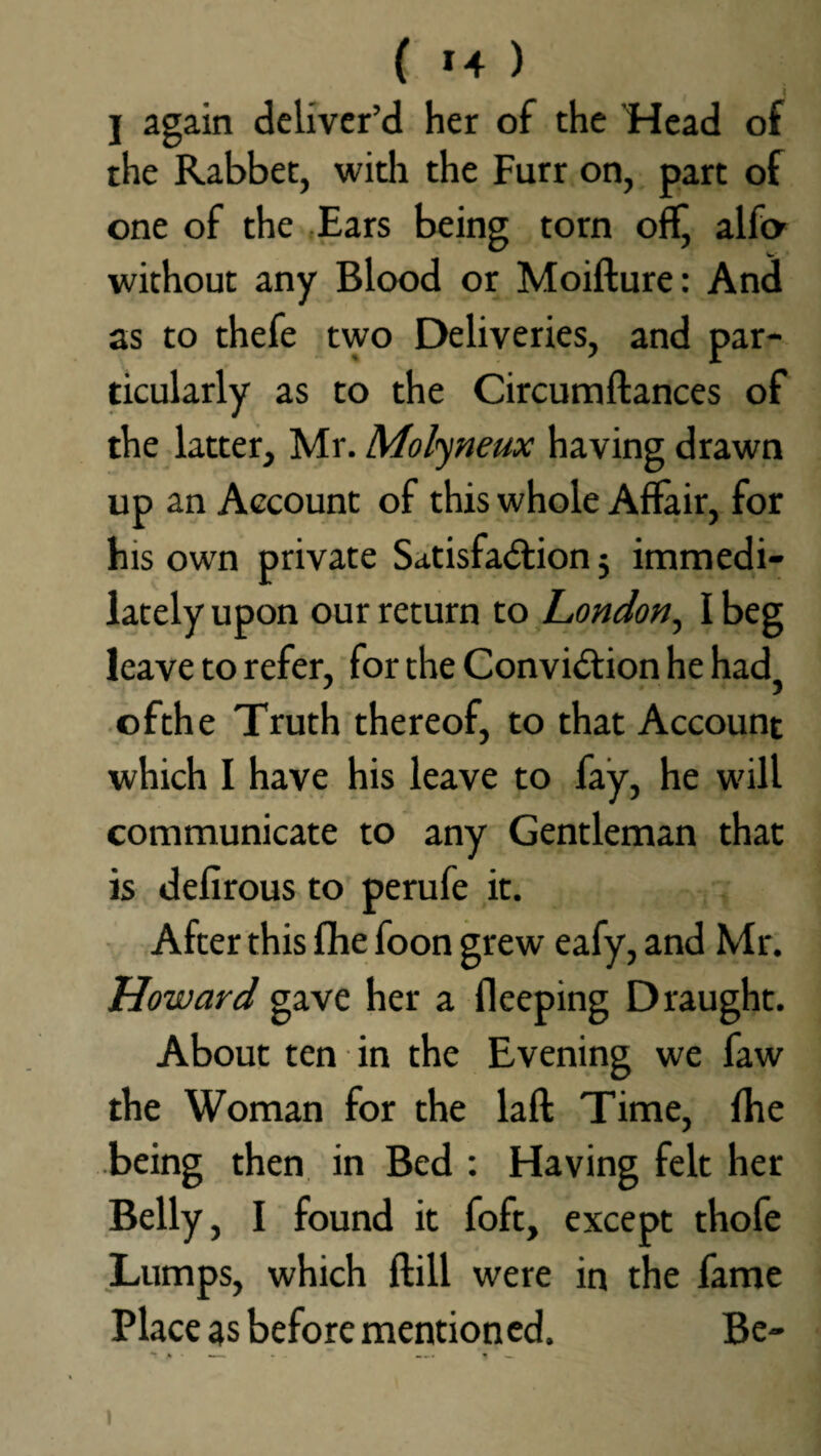 ( >4 ) j again deliver’d her of the ’Head of the Rabbet, with the Furr on, part of one of the Ears being torn off, alfa without any Blood or Moifture: And as to thefe two Deliveries, and par¬ ticularly as to the Circumftances of the latter, Mr. Molyneux having drawn up an Account of this whole Affair, for his own private Satisfaction 5 immedi- lately upon our return to London, I beg leave to refer, for the Conviction he had? ofthe Truth thereof, to that Account which I have his leave to fay, he will communicate to any Gentleman that is defirous to perufe it. After this fhe foon grew eafy, and Mr. Howard gave her a fleeping Draught. About ten in the Evening we faw the Woman for the laft Time, fhe being then in Bed : Having felt her Belly, I found it foft, except thofe Lumps, which ftill were in the fame Place as before mentioned. Be-