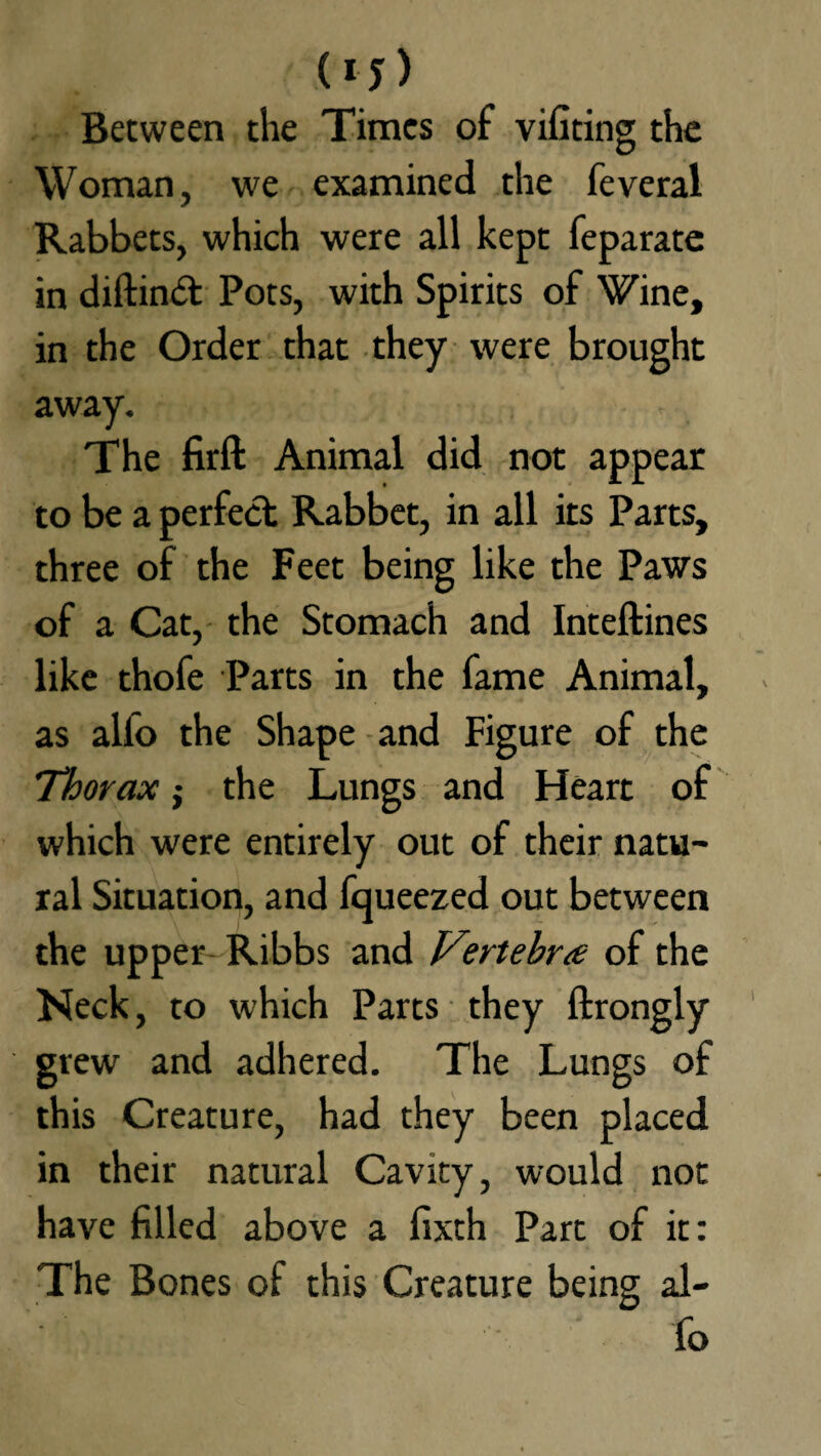 (* J > Between the Times of vifiting the Woman, we examined the feveral Rabbets, which were all kept feparate in diftind: Pots, with Spirits of Wine, in the Order that they were brought away. The firft Animal did not appear to be a perfect Rabbet, in all its Parts, three of the Feet being like the Paws of a Cat, the Stomach and Inteftines like thofe Parts in the fame Animal, as alfo the Shape and Figure of the Thorax; the Lungs and Heart of which were entirely out of their natu¬ ral Situation, and fqueezed out between the upper Ribbs and V?rtebr<e of the Neck, to which Parts they ftrongly grew and adhered. The Lungs of this Creature, had they been placed in their natural Cavity, would not have filled above a fixth Part of it: The Bones of this Creature being al¬ fo