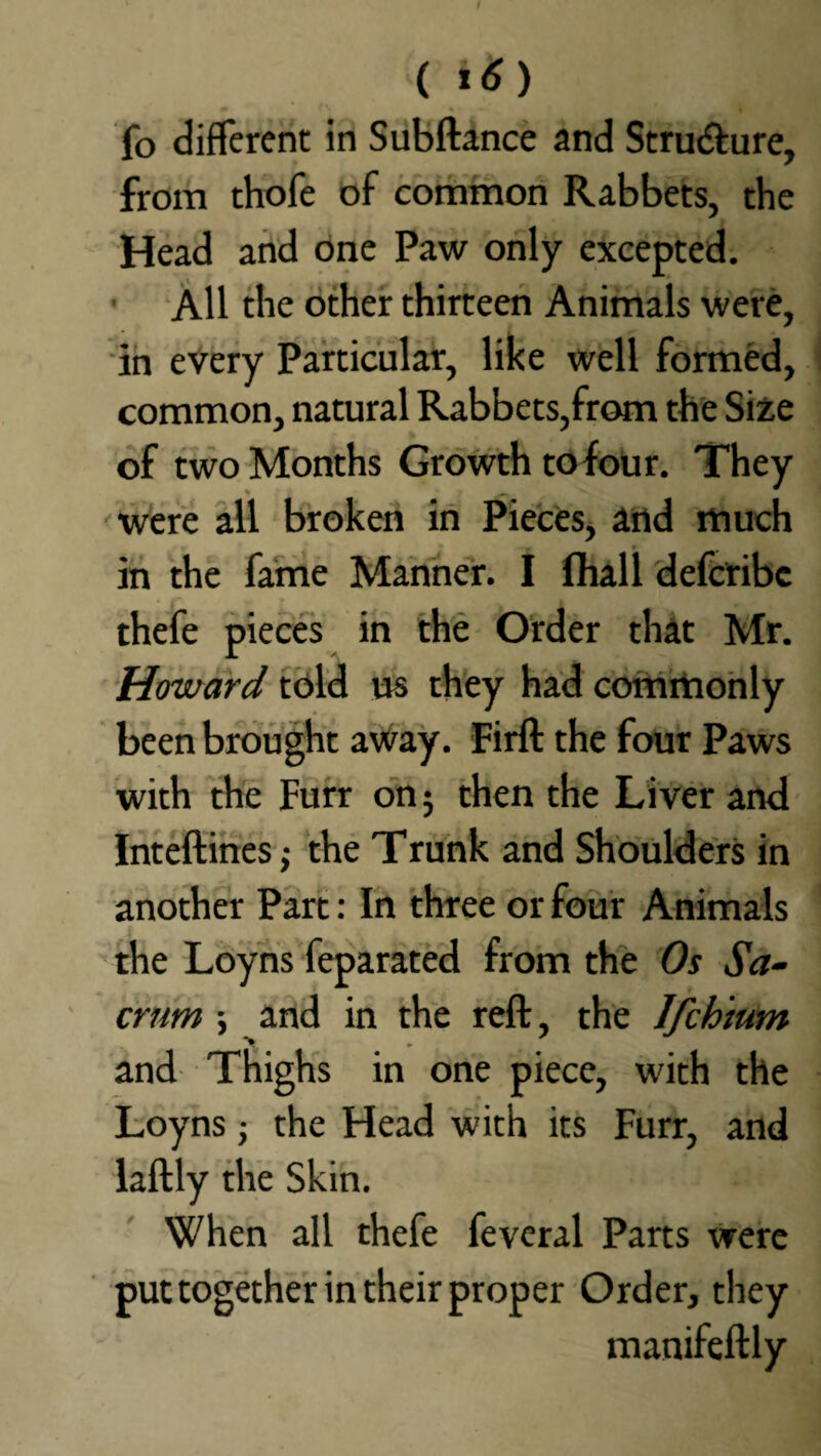 fo different in Subftance and Structure, from thofe of common Rabbets, the Head and one Paw only excepted. All the other thirteen Animals were, in every Particular, like well formed, common, natural Rabbets,from the Size of two Months Growth tofour. They V £ '' were all broken in Pieces, and much in the fame Manner. I fha.ll deferibe thefe pieces in the Order that Mr. Howard told us they had commonly been brought away. Firft the four Paws with the Furr on; then the Liver and Inteftines; the Trunk and Shoulders in another Part: In three or four Animals the Loyns feparated from the Os Sa¬ crum ; and in the reft, the Ifchium and Thighs in one piece, with the Loyns; the Head with its Furr, and laftly the Skin. When all thefe feveral Parts were put together in their proper Order, they manifeftly