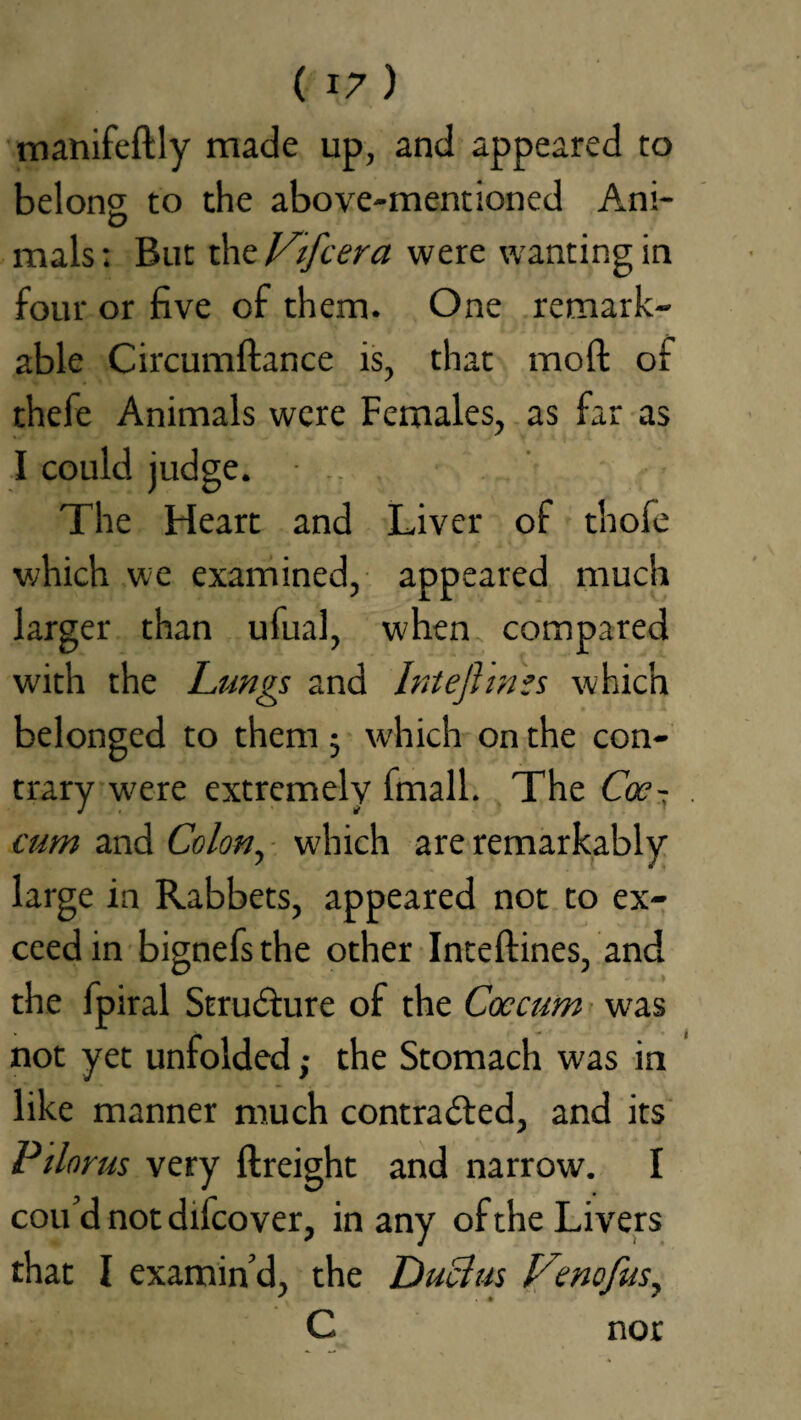 manifeftly made up, and appeared to belong to the above-mentioned Ani- mals; But the Vifcera were wanting in four or five of them. One remark¬ able Circumftance is, that molt oi thefe Animals were Females, as far as I could judge. • . The Heart and Liver of thofe which we examined, appeared much larger than ufual, when compared with the Lungs and Intejhnzs which belonged to them 5 which on the con¬ trary w'ere extremely fmall. The Coe- cum and Colon, which are remarkably large in Rabbets, appeared not to ex¬ ceed in bignefsthe other Inteftines, and the fpiral Structure of the Caecum was not yet unfolded; the Stomach w'as in like manner much contracted, and its Pilnrus very ftreight and narrow. I cou’d not difcover, in any of the Livers that I examin’d, the Ductus Venofus, C nor