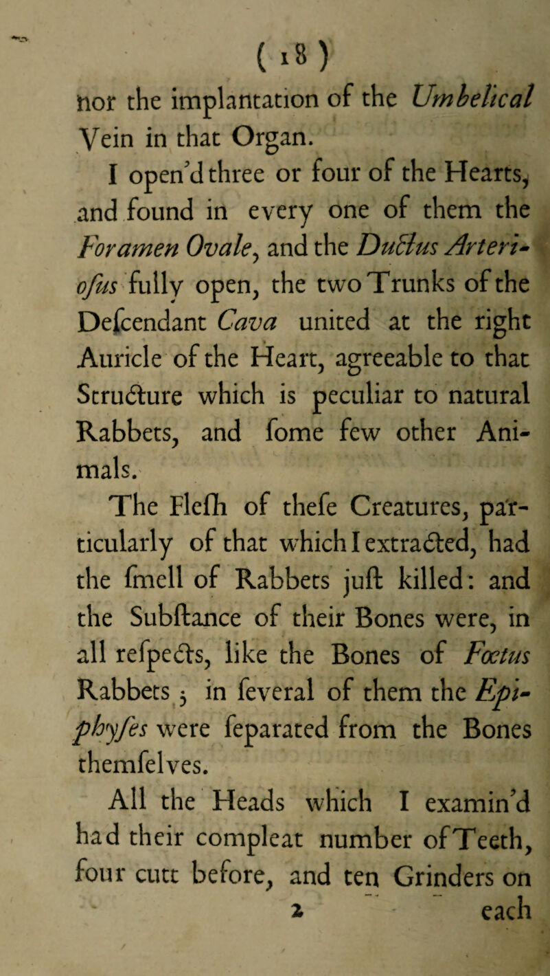 nor the implantation of the Umbeltcal Vein in that Organ. I open’d three or four of the Hearts* and found in every one of them the Foramen Ovale, and the Duel us Arteri- ofus fully open, the two Trunks of the Defendant Cava united at the right Auricle of the Heart, agreeable to that Structure which is peculiar to natural Rabbets, and fome few other Ani¬ mals. The Flefii of thefe Creatures, par¬ ticularly of that which I extracted, had the fmcll of Rabbets juft killed: and the Subftance of their Bones were, in all refpedts, like the Bones of Foetus Rabbets * in feveral of them the Ejp't- phyfes were feparated from the Bones themfelves. All the Heads which I examin’d had their compleat number ofTeeth, four cutt before, and ten Grinders on 2 each