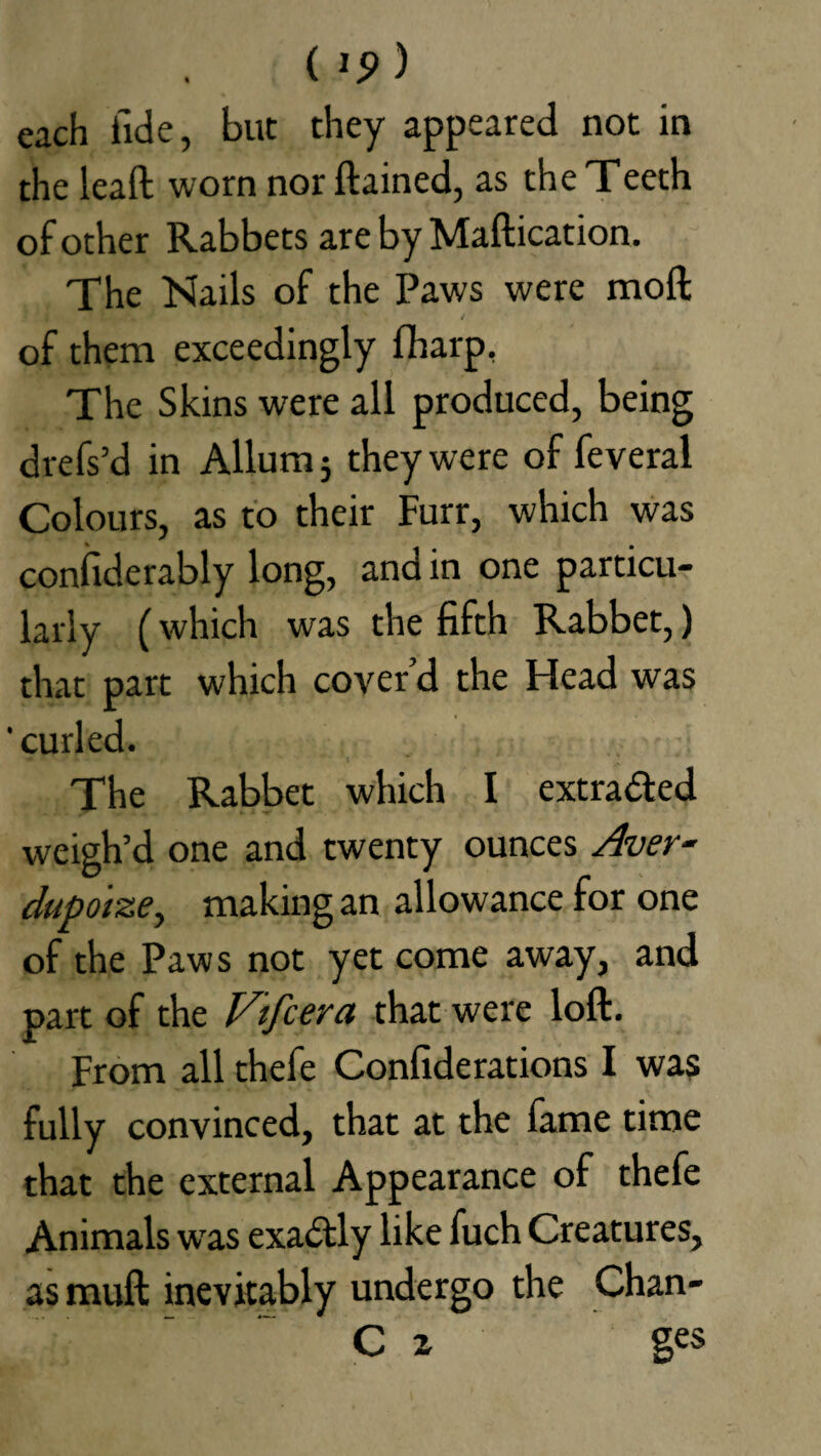 each fide, but they appeared not in the leaft worn nor ftained, as the Teeth of other Rabbets are by Maftication. The Kails of the Paws were mod / of them exceedingly fharp, The Skins were all produced, being drefs’d in Allum 5 they were of feveral Colours, as to their Furr, which was confiderably long, and in one particu¬ larly (which was the fifth Rabbet,) that part which cover’d the Head was 'curled. The Rabbet which I extracted weigh’d one and twenty ounces Aver- dupotze, making an allowance for one of the Paws not yet come away, and part of the Vtfcera that were loft. From all thefe Confiderations I was fully convinced, that at the fame time that the external Appearance of thefe Animals was exactly like fuch Creatures, as mud inevitably undergo the Chan- C z ges