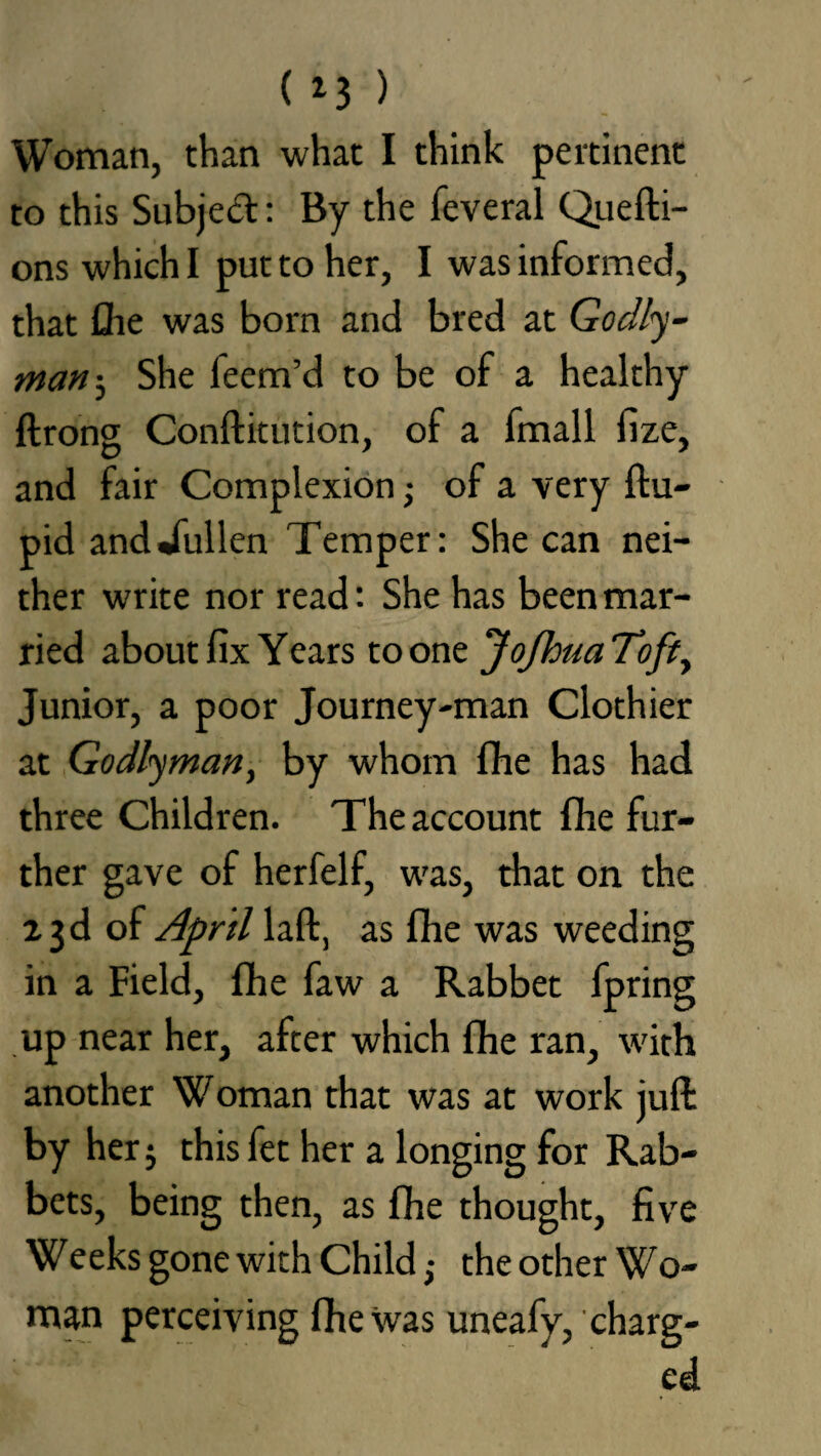 Woman, than what I think pertinent to this Subjed: By the feveral Quefti- onswhichl put to her, I was informed, that the was bom and bred at Goclly- manShe feem’d to be of a healthy ftrong Conftitution, of a fmall fize, and fair Complexion • of a very ftu- pid anddullen Temper: She can nei¬ ther write nor read: She has been mar¬ ried about fix Years to one JoJhtia Toft, Junior, a poor Journey-man Clothier at Godly man, by whom fhe has had three Children. The account fhe fur¬ ther gave of herfelf, was, that on the 23d of April laft, as (he was weeding in a Field, fhe faw a Rabbet fpring up near her, after which fhe ran, with another Woman that was at work juft by her$ this fet her a longing for Rab¬ bets, being then, as fhe thought, five Weeks gone with Child ,• the other Wo¬ man perceiving fhe was uneafy, charg¬ ed