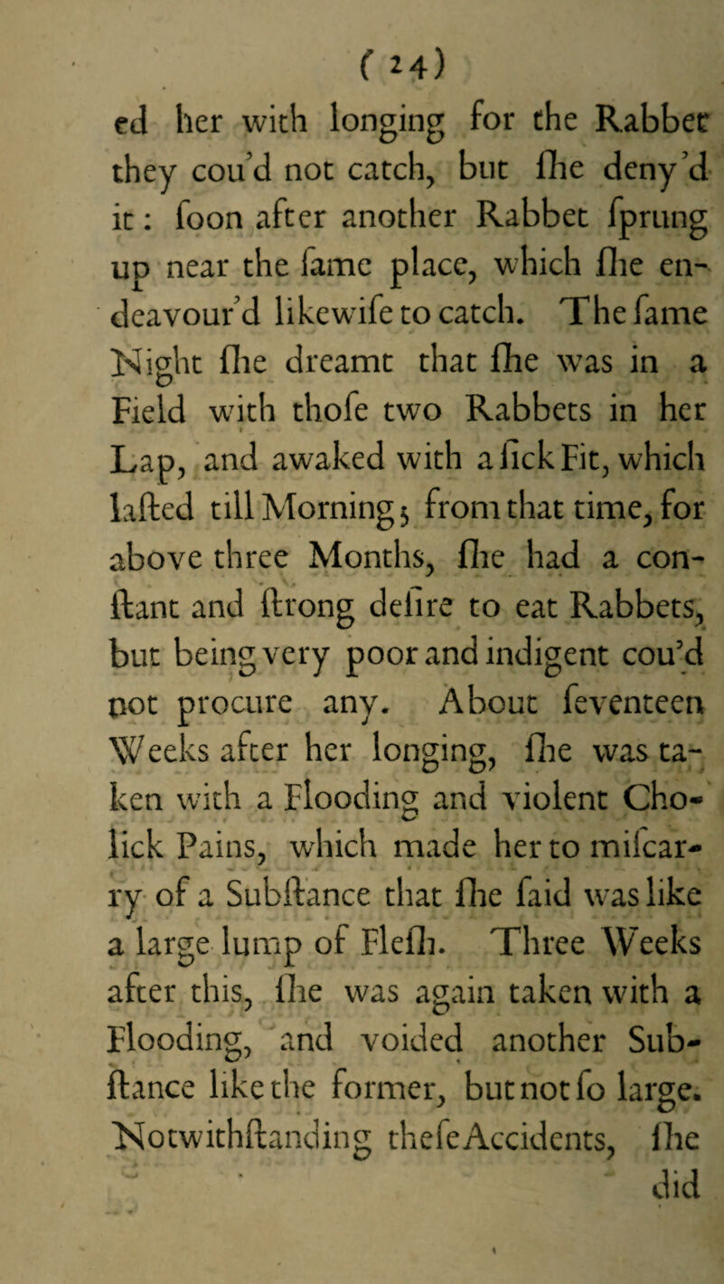 ed her with longing for the Rabbet they cou’d not catch, but fhe deny’d it: foon after another Rabbet fprung up near the fame place, which fhe en¬ deavour’d likewife to catch. The fame Night flie dreamt that fhe was in a Field w'ith thofe two Rabbets in her Lap, and awaked with a fick Fit, which lafted till Morning5 from that time, for above three Months, fhe had a con- ftant and ftrong dehre to eat Rabbets, but being very poor and indigent cou’d not procure any. About feventeen Weeks after her longing, fhe was ta¬ ken with a Flooding and violent Cho- lick Pains, which made her to miicar- ry of a Subftance that fhe faid was like a large lump of Flefh. Three Weeks after this, flie was again taken with a Flooding, and voided another Sub¬ ftance like the former, but not lo large. Notwithftanding thefeAccidents, fhe • '' did