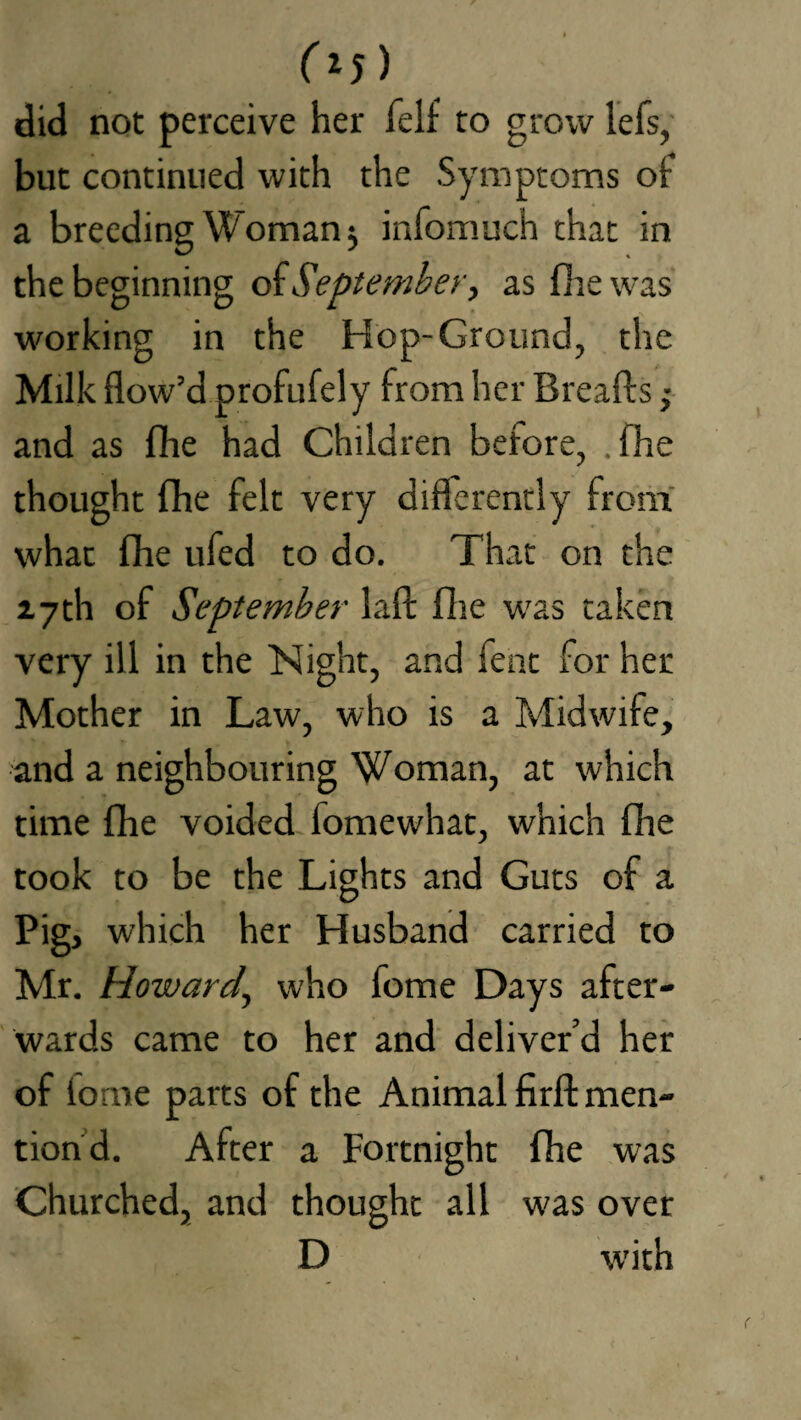 (z5 ) did not perceive her felf to grow lefs, but continued with the Symptoms of a breeding Woman 5 infomuch that in the beginning ok September, as fire was working in the Hop-Ground, the Milk flow’d profufely from her Breads ; and as fhe had Children before, .fhe thought fhe felt very differently from what flie ufed to do. That on the 17th of September lafl: fhe was taken very ill in the Night, and fent for her Mother in Law, who is a Midwife, and a neighbouring Woman, at which time fhe voided fomewhat, which (he took to be the Lights and Guts of a Pig, which her Husband carried to Mr. Howard, who fome Days after¬ wards came to her and deliver’d her of lome parts of the Animal firff men¬ tion d. After a Fortnight fhe was Churched, and thought all w'as over D w'ith