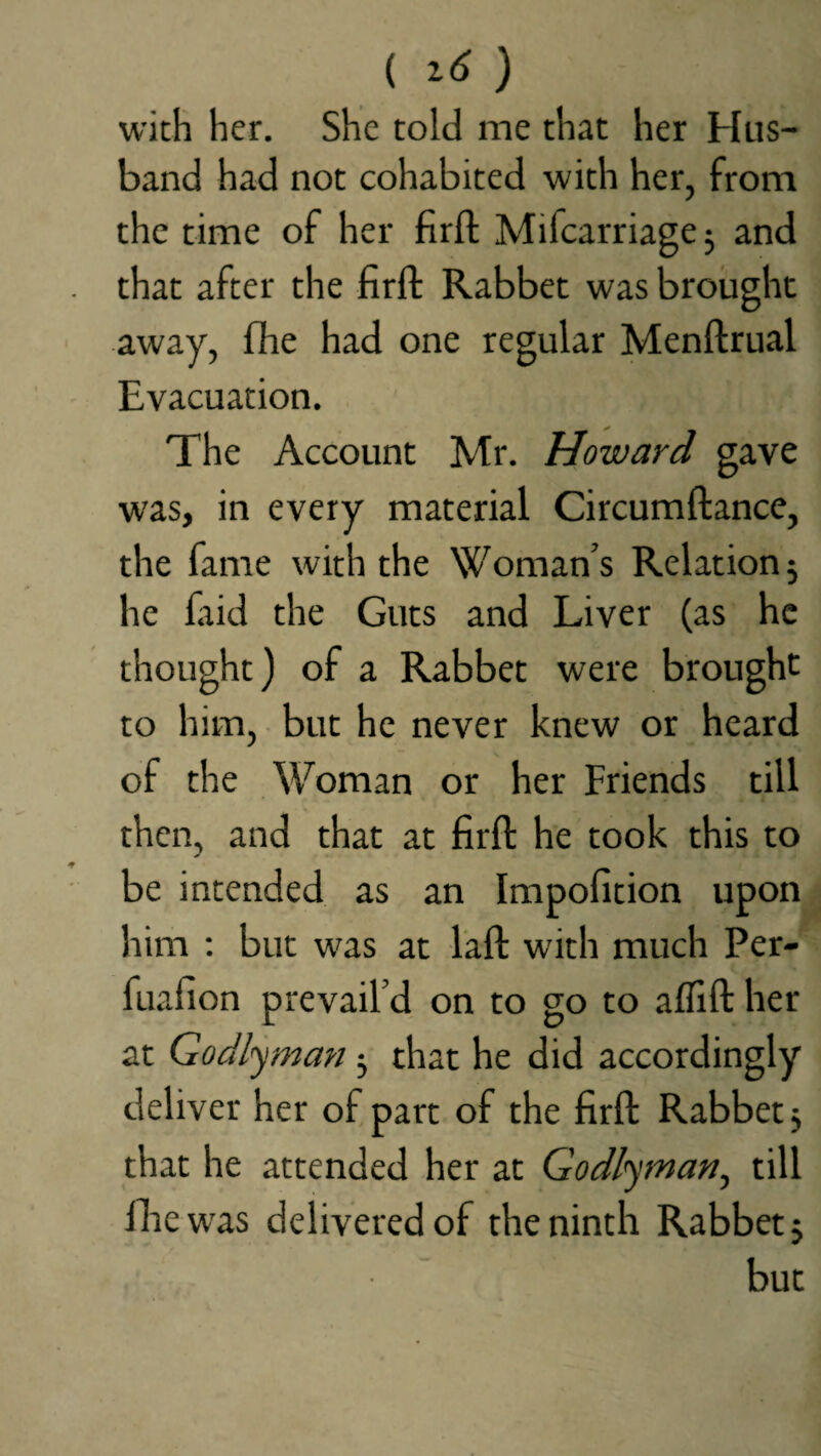 ( ) with her. She told me that her Hus¬ band had not cohabited with her, from the time of her firft Mifcarriage; and that after the firft Rabbet was brought away, fhe had one regular Menftrual Evacuation. The Account Mr. Howard gave was, in every material Circumftance, the fame with the Woman’s Relation; he faid the Guts and Liver (as he thought) of a Rabbet were brought to him, but he never knew or heard of the Woman or her Friends till then, and that at firft he took this to be intended as an Impofition upon him : but was at laft with much Per- fuafion prevail’d on to go to affift her at Godlyman ; that he did accordingly deliver her of part of the firft Rabbet; that he attended her at Godlytnan, till fhe was delivered of the ninth Rabbet; but