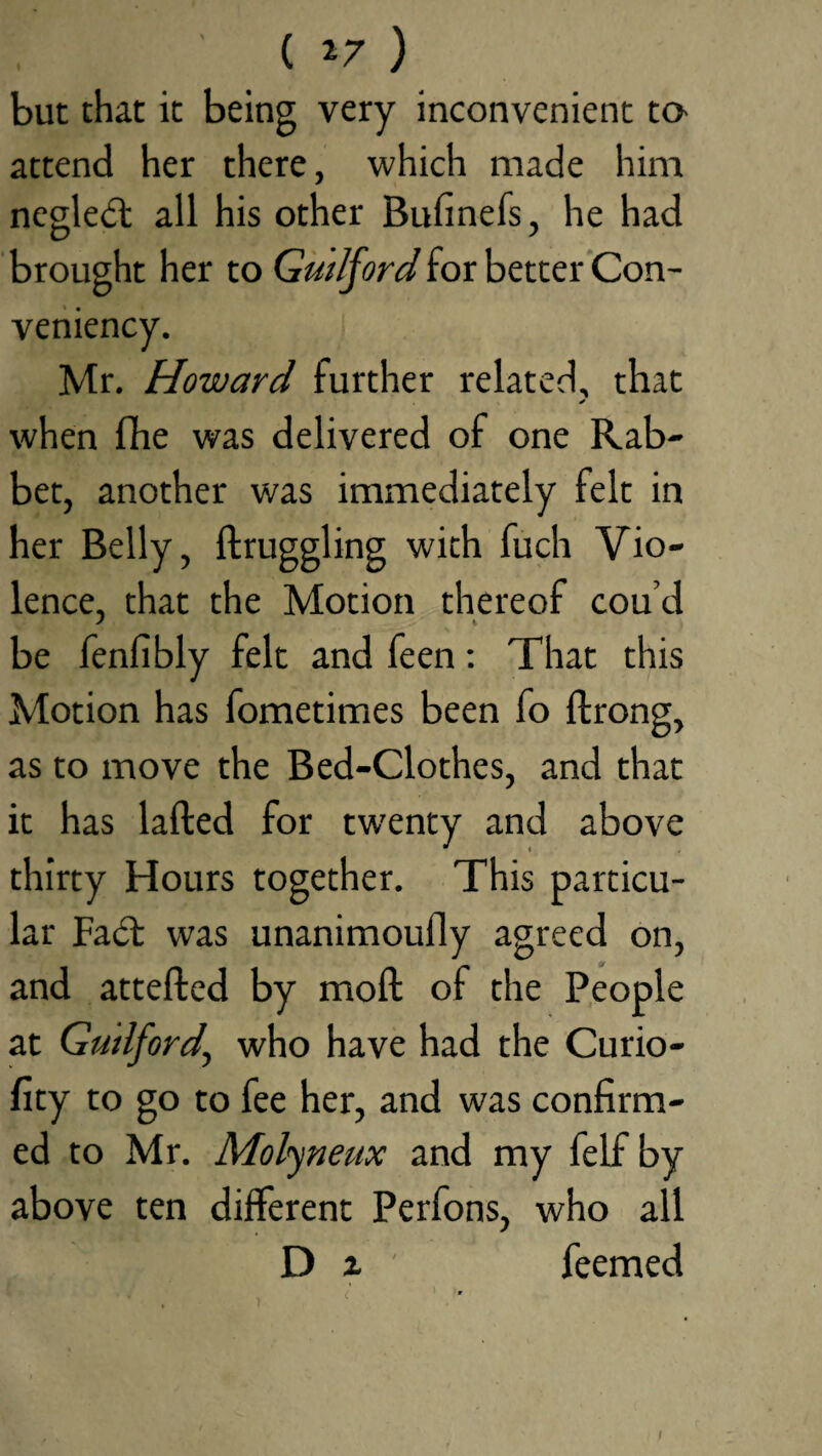 ( *7 ) but that it being very inconvenient to- attend her there, which made him negledt all his other Bufinefs, he had brought her to Guilford for better Con- veniency. Mr. Howard further related, that when fhe was delivered of one Rab¬ bet, another was immediately felt in her Belly, ftruggling with fuch Vio¬ lence, that the Motion thereof cou’d be fenfibly felt and feen: That this Motion has fometimes been fo ftrong, as to move the Bed-Clothes, and that it has lafted for twenty and above thirty Hours together. This particu¬ lar Fadb was unanimoully agreed on, and attefted by moll of the People at Guilford\ who have had the Curio- fity to go to fee her, and was confirm¬ ed to Mr. Molyneux and my felf by above ten different Perfons, who all D z feemed t