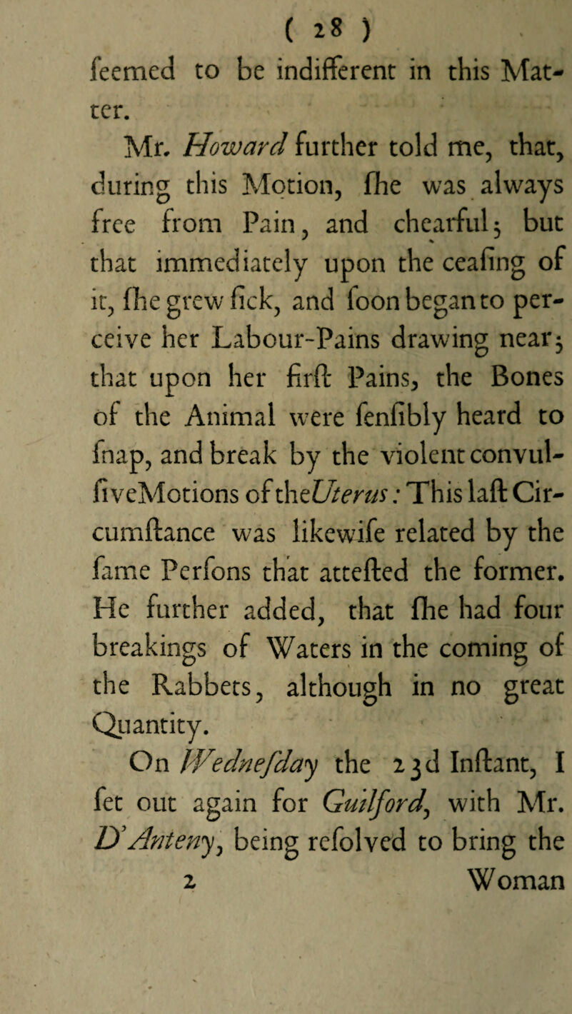 feemed to be indifferent in this Mat¬ ter. ' • •* ‘frfHHM Mr. Howard further told me, that, during this Motion, fhe was always free from Pain, and chearful; but that immediately upon the ceafing of it, {he grew lick, and loon began to per¬ ceive her Labour-Pains drawing near3 that upon her firft Pains, the Bones of the Animal were fenfibly heard to inap, and break by the violent convul- fi veMotions of th tUterus: This laft Cir- cumltance was likewife related by the lame Perfons that attefted the former. He further added, that fhe had four breakings of Waters in the coming of the Rabbets, although in no great Quantity. On IVednefday the 23d Inftant, I fet out again for Guilford, with Mr. UAnteny, being refolved to bring the 2 W oman