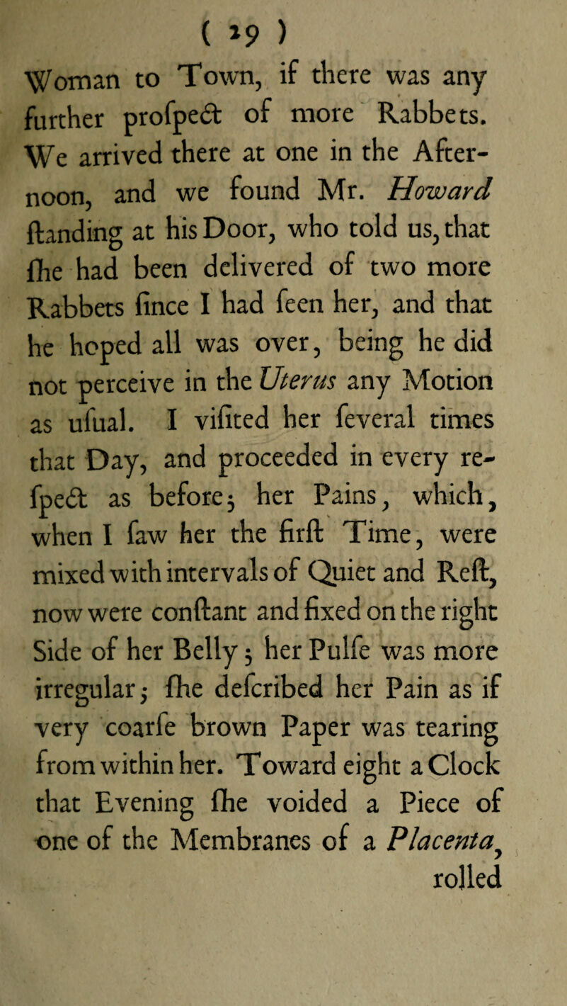 ( *9 ) Woman to Town, if there was any further profped of more Rabbets. We arrived there at one in the After¬ noon, and we found Mr. Howard {landing at his Door, who told us, that {he had been delivered of two more Rabbets fince I had feen her, and that he hoped all was over, being he did not perceive in the Uterus any Motion as ufual. I vifited her feveral times that Day, and proceeded in every re- fpedl as before3 her Pains, which, when I faw her the firft Time, were mixed with intervals of Quiet and Reft, now were conftant and fixed on the right Side of her Belly; her Pulfe was more irregular; fhe defcribed her Pain as if very coarle brown Paper was tearing from within her. Toward eight a Clock that Evening fihe voided a Piece of one of the Membranes of a Placentay rolled