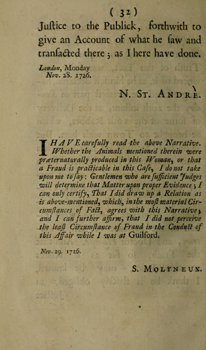 Juftice to the Publick, forthwith to give an Account of what he faw and tranfa&ed there j as I here have done. London, Monday Nov. 28. 1726. N. St. Andre. I.H A VE carefully read the ah one Narrative. Whether the Animals mentioned therein were prater naturally produced in this Wman, or that a Fraud is practicable in this Cafe, I do not take upon me to fay: Gentlemen who are fufficient Judges will determine that Matter upon proper Evidence y I can only certify, Float I did draw up a Relation as is above-mentioned\ which, in the mofl material Cir- cumftances of Fad, agrees with this Narrative $ and I can further affirm> that I did not perceive the leaf Circumftance of Fraud in the Conduti of this Affair while 1 was at Guilford. *• - * tr ■ Nov. 29. 1726. S. Molyn eux. «