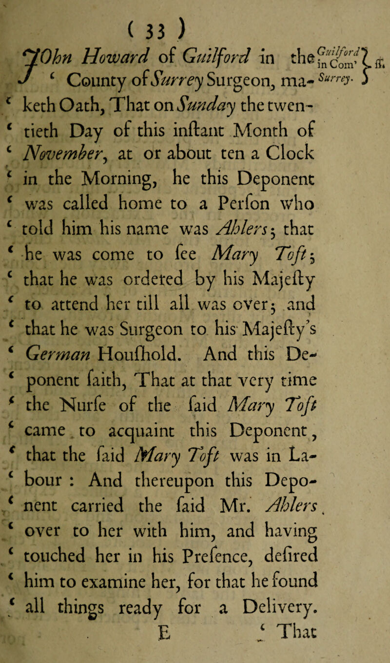 flOhn Howard of Guilford in J 4 County of Surrey Surgeon, 4 keth Oath, That on Sunday the twen - ‘ tieth Day of this inftant Month of 4 November, at or about ten a Clock r , 4 in the Morning, he this Deponent * was called home to a Perfon who 4 told him his name was Ablers 3 that 4 he was come to fee Mary Toft3 4 that he was ordered by his Majefty 4 to attend her till all was over 3 and 4 that he was Surgeon to his Majefty’s * German Houfhold. And this De- ‘ ponent faith, That at that very time 4 the Nurfe of the faid Mary Toft 4 came to acquaint this Deponent, 4 that the faid Mary Toft was in La- 4 bour : And thereupon this Depo- 4 nent carried the faid Mr. Aiders, 1 over to her with him, and having ‘ touched her in his Prefence, defired 4 him to examine her, for that he found 4 all things ready for a Delivery. C E That