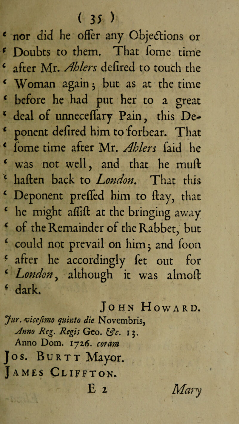 * nor did he offer any Objections or ( Doubts to them. That home time 1 after Mr. Ahlers defired to touch the * Woman again 5 but as at the time f before he had put her to a great ‘ deal of unneceflary Pain, this De- * ponent defired him to forbear. That * Tome time after Mr. Ahlers faid he ‘ was not well, and that he mull: ‘ haften back to London. That this ‘ Deponent prefled him to flay, that ( he might aflift at the bringing away * of the Remainder of the Rabbet, but £ could not prevail on him 3 and foon ‘ after he accordingly fet out for ‘ London, although it was almofl: f dark. John Howard. Jur. mcefimo quinto die Novembris, Anno Reg. Regis Geo. &c. i j. Anno Dom. 1725. coram Jos. Burtt Mayor. James Cliffton. E 2 Mary