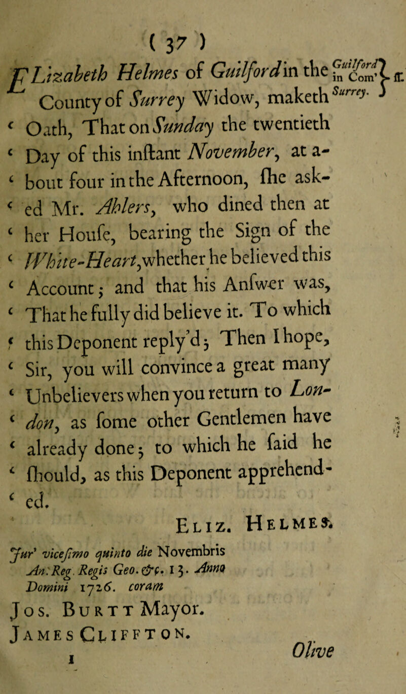 ( 3 7 ) V ljzabeth Helmes of Guilfordin the ff. County of Surrey Widow, maketh Sumy' * < Oath, That on Sunday the twentieth £ Day of this inftant November, at a- c bout four in the Afternoon, fhe ask- < ecj Mr. Ahlers, who dined then at ‘ her Houfe, bearing the Sign of the < White-Heart,whether he believed this ‘ Account; and that his Anfwer was, 1 That he fully did believe it. To which * this Deponent reply’d 5 Then I hope, ‘ Sir, you will convince a great many ‘ Unbelievers when you return to Lon- < don, as fome other Gentlemen have j ‘ already done ■, to which he faid he ‘ fhould, as this Deponent apprehend¬ ed. ' /• Eliz. Helmed jar vicefin)o quinto die Novembris An. Reg Regis Geo.&c» I $. Domini \~ji6. coram Jos. Burtt Mayor. JamesCuffton. , Olive