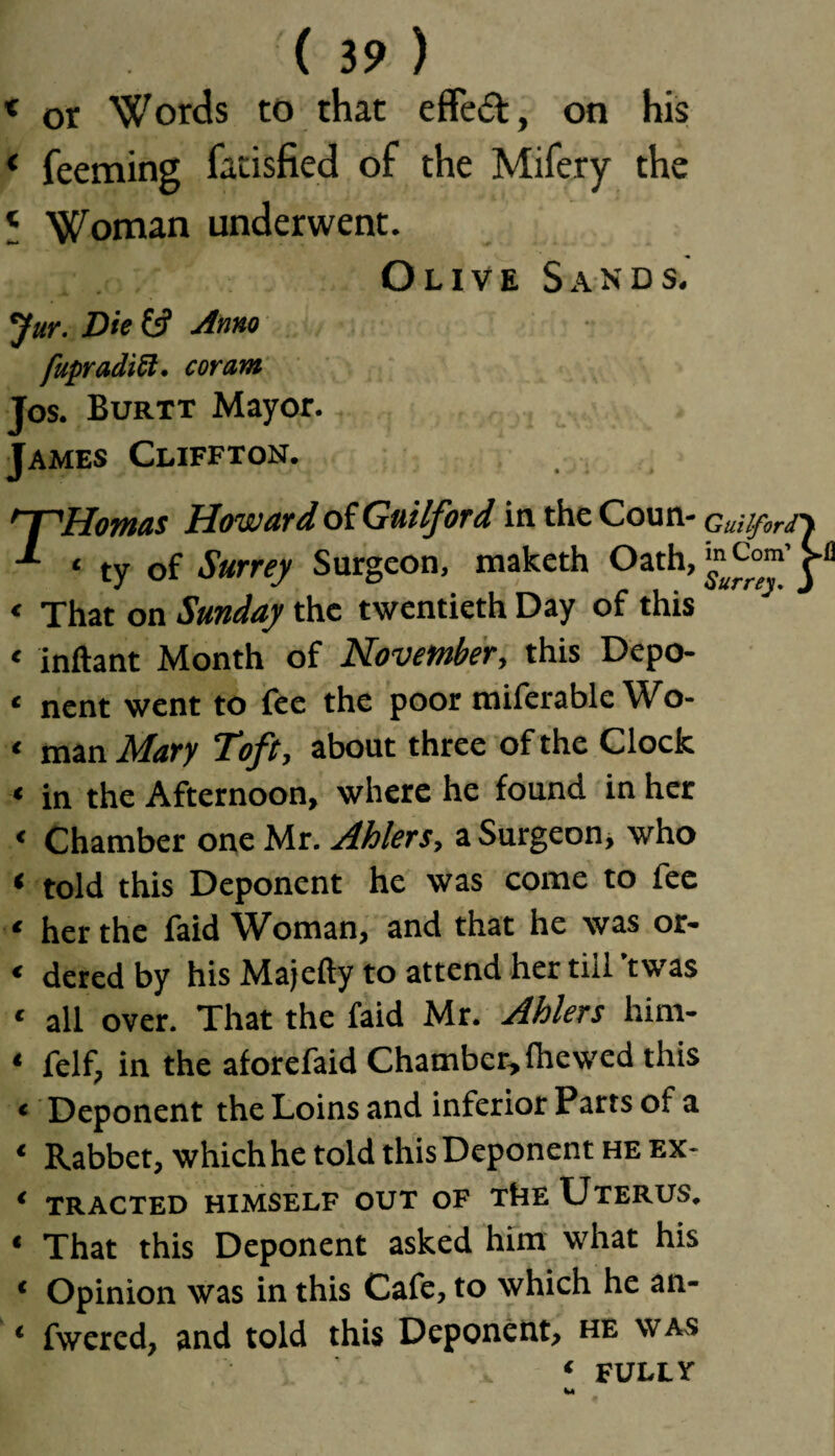 « or Words to that effeft, on his < feeming fatisfied of the Mifery the < Woman underwent. Olive Sands. Jur. Die &? Anno fupradiU. coram Jos. Burtt Mayor. James Cliffton. 'T'Homas Howard of Guilford in the Coun- Guiifir<r\ ‘ ty of Surrey Surgeon, maketh Oath, “ Com’ j- < That on Sunday the twentieth Day of this * inftant Month of November, this Depo- ‘ nent went to fee the poor miferable Wo- < man Mary Toft, about three of the Clock < in the Afternoon, where he found in her « Chamber one Mr. Ablers, a Surgeon, who t told this Deponent he was come to fee « her the faid Woman, and that he was or- « deredby his Majefty to attend her till't was < all over. That the faid Mr. Ablers him- * felf, in the aforefaid Chamber, Ihewed this « Deponent the Loins and inferior Parts of a * Rabbet, which he told this Deponent he ex- * TRACTED HIMSELF OUT OF ThE UTERUS. « That this Deponent asked him what his ‘ Opinion was in this Cafe, to which he an- ‘ fwered, and told this Deponent, he was ‘ FULLY