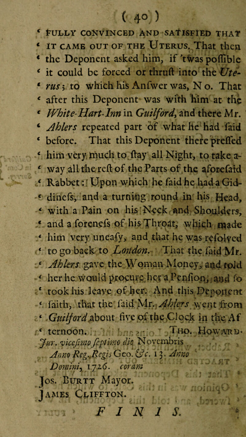 (- 4° ) * fULLY CONVINCED AND SATISFIED THAT 1 it came out of the Uterus. That then € the Deponent asked him, if ’twas pofiible * it could be forced or thruft into the Ute- * rus 5 to which his Anfwer was, N o. That e after this Deponent was with him at the € White-Hart-Inn in Guilford, and there Mr. 4 Ahlers repeated part of what lie had faid 4 before. That this Deponent there prefled 4 him very much to flay all Night, to take a- 1 way all the reft of the Parts of the aforefaid 1 Rabbet: J Upon which he faid he had a Gid- c dinefs, and a turning round in his Head, € with a Pain on his Neck and Shoulders, € and a forenefs of his Throat, which made 4 him very uneafy, and that he was refol-vcd 4 to go back to London. That the faid Mr. * Ahlers gave the Woman Money, and toJd 4 her he would procure her a Penfion, and fo 1 took his leave of her. And this Deponent 4 faith, that the faid Mr. Ahlers went from 4 Guilford .about five of the Clock in the Af 4 ternoon. Tho. Howard- Jur. vicefimo fftmo die, Novembris . , Anno Reg^Rcgis Geo. &c. i J. Anno D oynini, 1726. coram Jos. Burtt Mayor. James Cliffton. j / ^ _ FINIS.