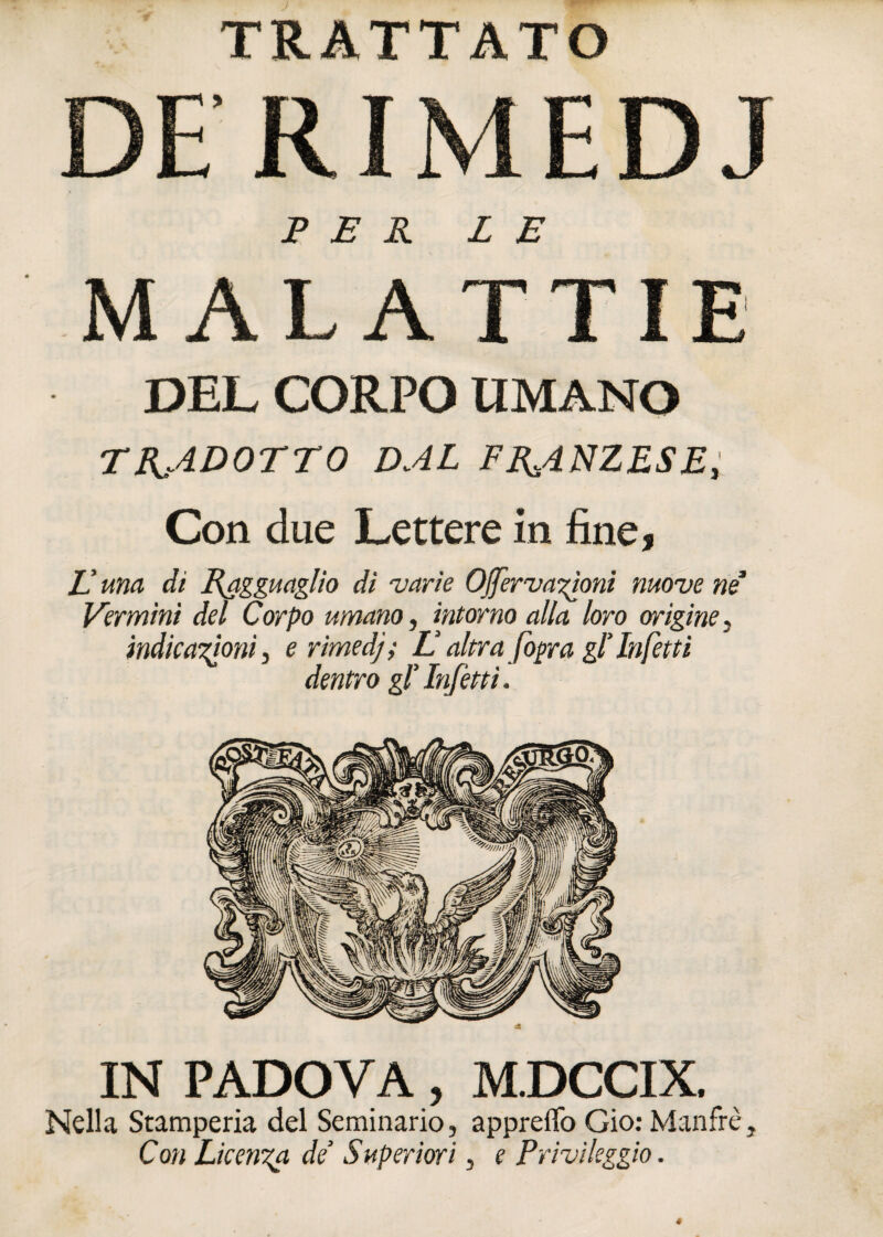 DE RIMEDJ PER LE MALATTIE DEL CORPO UMANO TRADOTTO DAL FR.4NZESE, Con due Lettere in fine, E una di Ragguaglio di varie OJfervazioni move nè' Vermini del Corpo umano, intorno alla loro origine, indicazioni, erimedj; E altra fogra gl’ Infetti dentro gl'Infètti. IN PADOVA, M.DCCIX. Nella Stamperia del Seminario, appreflo Gio: Manfrè, Con Licenza de' Superiori, e Privi leggio.