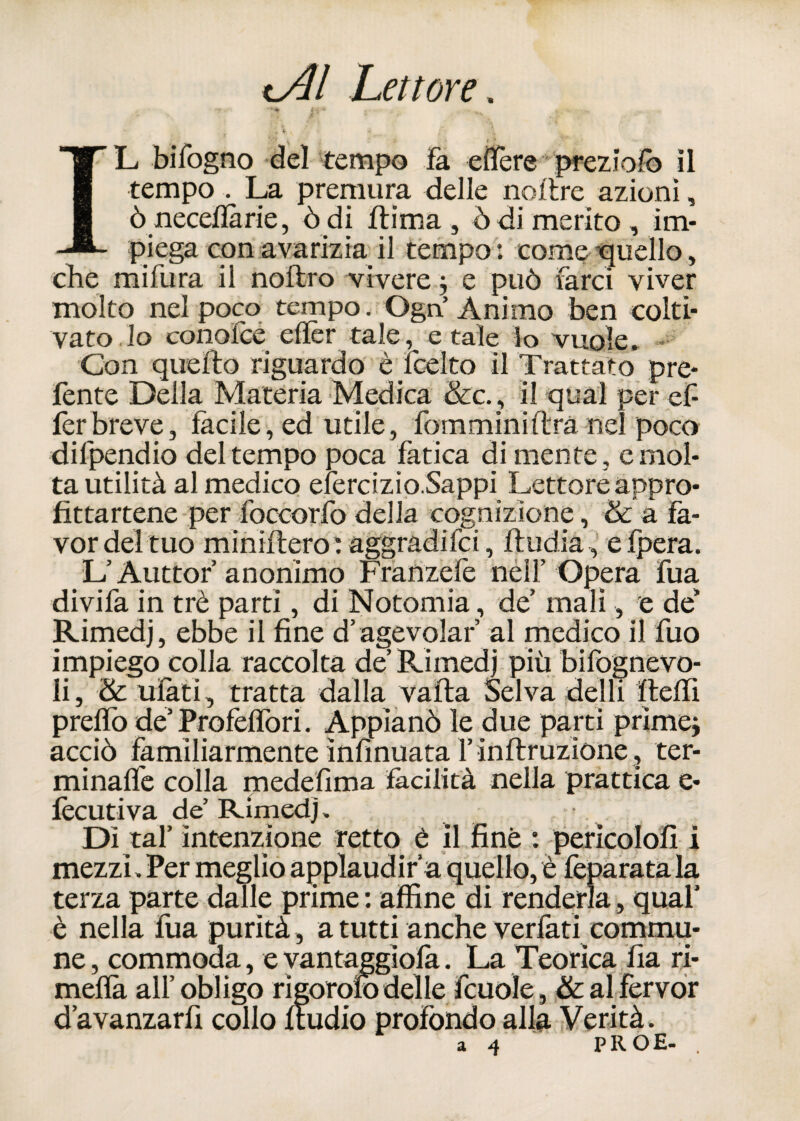 t Al Lettore. ,-v v.v . * V . ’ « * _ •'•' \ £ •'* e * . • IL bilogno del tempo fa edere prezioso il tempo . La premura delle no lire azio ni, òneceflàrie, òdi ftima , òdi merito, im¬ piega con avarizia il tempo: come-quello, che mifura il noflro vivere ; e può farci viver molto nel poco tempo. Ogn Animo ben colti¬ vato. lo conolce elìèr tale, e tale k> vuole. * Con quello riguardo è jcelto il Trattato pre- fente Della Materia Medica &c. , il qual per ef- ferbreve, fàcile, ed utile, fomminiftrà nel poco difpendio del tempo poca fatica di mente, e mol¬ ta utilità al medico efercizio.Sappi Lettore appro¬ fittartene per foccorfo della cognizione, & a fa¬ vor del tuo miniftero: aggradila, fludia, efpera. L Auttor anonimo Frarizefe nell’Opera fua divifa in tré parti, di Notomia, de’ mali, e de’ Rimedj, ebbe il fine d’agevolar’ al medico il fuo impiego colla raccolta de’ Rimedi più bisognevo¬ li, & ufàti, tratta dalla vaila Selva delli fleffi predo de’ Profèlfori. Appianò le due parti prime; acciò familiarmente ìnfinuata l’inflruzione , ter- minaffe colla medeflma facilità nella prattica e- fècutiva de Rimedj. Dì tal’ intenzione retto è il fine : perìcolofi i mezzi. Per meglio applaudirà quello, è feparata la terza parte dalle prime : affine di renderla, qual’ è nella fua purità, a tutti anche verfati commu- ne, commoaa, e yantaggiofa. La Teorica fia ri- mefìà all’obligo rigorofo delle fcuole, &al fervor d’avanzarfi collo fludio profondo alla Verità.