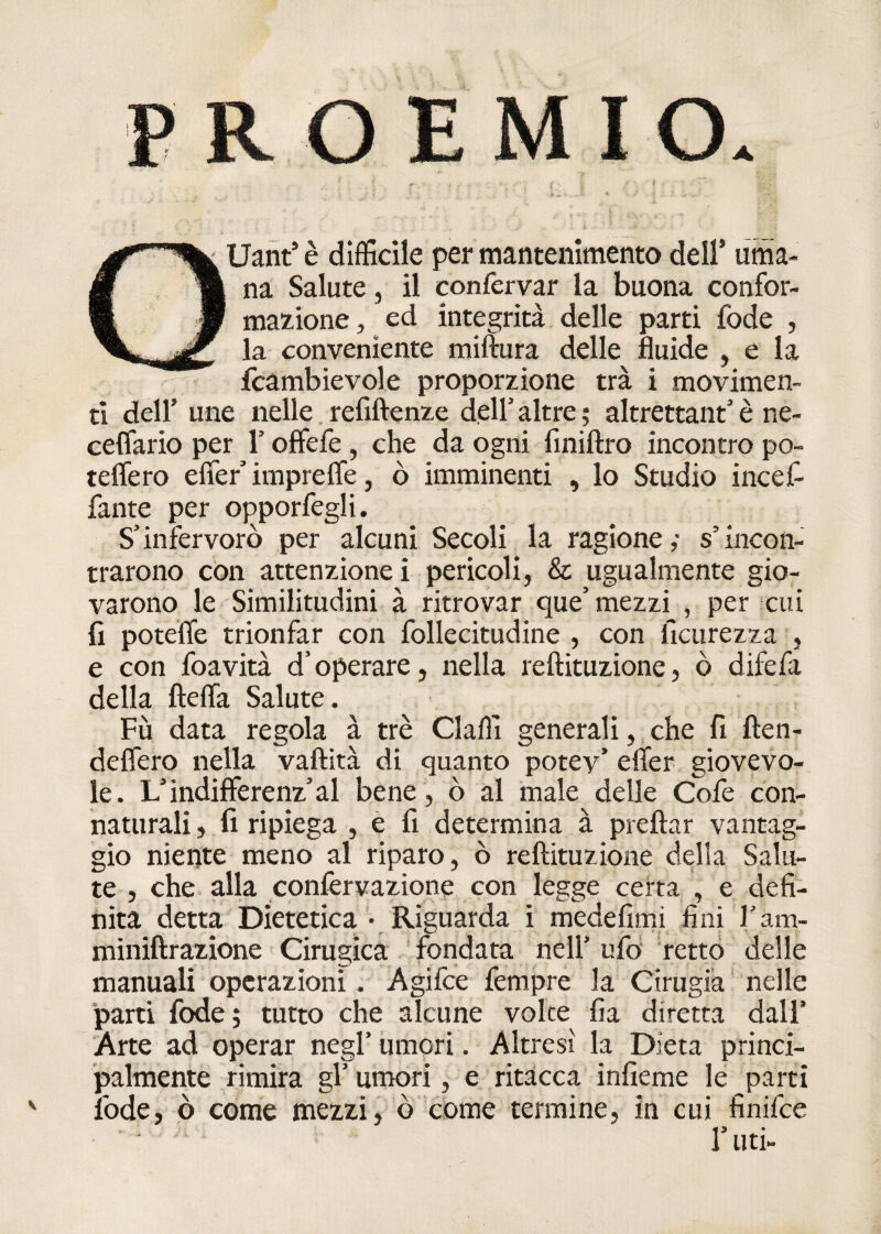 Uant’è difficile per mantenimento dell’ urna- la na Salute, il confervar la buona confor- * magione, ed integrità delle parti fode , j/ la conveniente miftura delle fluide , e la fcambievole proporzione tra i movimen¬ ti dell’ une nelle. refiftenze dell’ altre ; altrettant’ è ne- ceffario per 1 offefe , che da ogni finiftro incontro po¬ tettero effer impreffe, ò imminenti , lo Studio incefi fante per opporfegli. S’infervorò per alcuni Secoli la ragione,- s’incon¬ trarono con attenzione i pericoli, & ugualmente gio¬ varono le Similitudini à ritrovar que’ mezzi , per cui fi potette trionfar con follecitudine , con iìcurezza , e con foavità d’operare, nella reftituzione, ò difefa della fletta Salute. Fù data regola à tré Claffi generali, che fi (fen¬ dettero nella vaftità di quanto potey’ etter giovevo¬ le. L’indifferenz’al bene , ò al male delle Cofe con¬ naturali , fi ripiega , e fi determina à prettar vantag¬ gio niente meno al riparo, ò reftituzione della Salu¬ te , che alla confervazione con legge certa , e defi¬ nita detta Dietetica • Riguarda i medefimi fini l’am- miniftrazione Cirugica fondata nell’ ufo retto delle manuali operazioni. Agifce fempre la Cirugia nelle parti fode; tutto che alcune volte fia diretta dall’ Arte ad operar negl’ umori. Altresì la Dieta princi¬ palmente rimira gl’umori , e ritacca infieme le parti fode, ò come mezzi, ò come termine, in cui finifce l’uti-