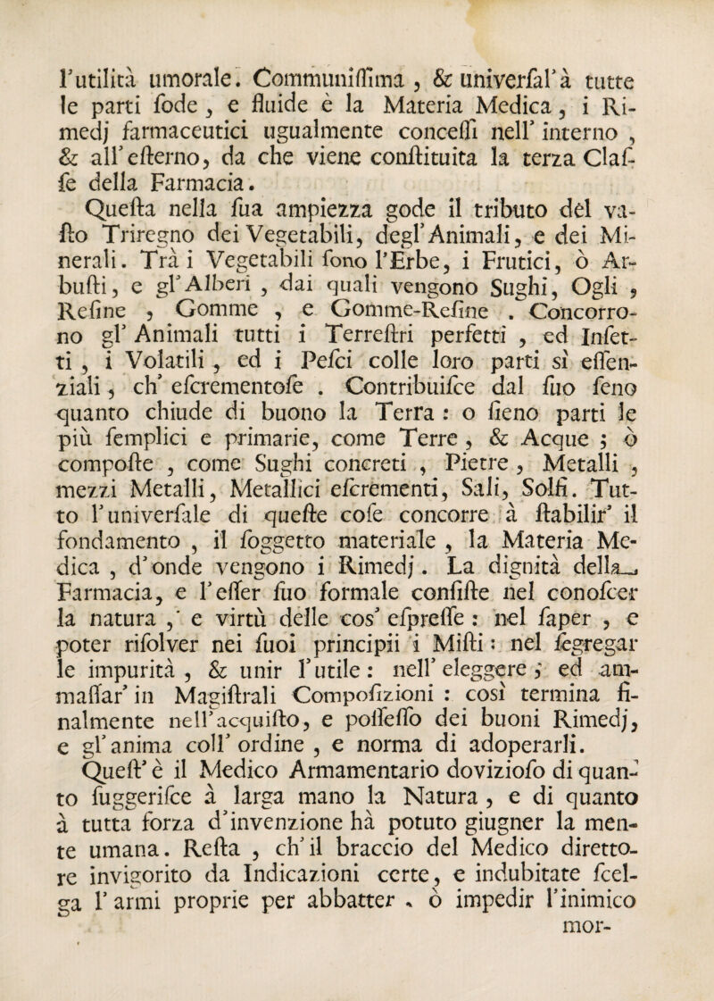 r utilità umorale. Comm uni (Ti ma , &univerfal’à tutte le parti fode , e fluide è la Materia Medica, i Ri¬ medi farmaceutici ugualmente concefli nell' interno , & all’efterno, da che viene coniti tu ita la terza Claf- fe della Farmacia. Quella nella fua ampiezza gode il tributo del va¬ llo Triregno dei Vegetabili, degl’Animali, e dei Mi¬ nerali. Trai Vegetabili fono l’Erbe, i Frutici, ò Ar- bulli, e gl’Alberi , dai quali vengono Sughi, Ogli , Refine , Gomme , e Gomme-Refine . Concorro¬ no gl’ Animali tutti i Terrellri perfetti , ed Infet¬ ti , i Volatili, ed i Pelei colle loro parti si elfen- ziali, eh’ efcrementole . Contribuilce dal fuo feno quanto chiude di buono la Terra : o fieno parti le più femplici e primarie, come Terre , & Acque ; ò compolle , come Sughi concreti , Pietre , Metalli , mezzi Metalli, Metallici eicrementi, Sali, Solfi. Tut¬ to l’univerfale di quelle cofe concorre à llabilir’ il fondamento , il foggetto materiale, la Materia Me¬ dica , d’onde vengono i Rimedi. La dignità della-.. Farmacia, e l’efler fuo formale confille nel conofcer la natura ,' e virtù delle cos’ efprelfe : nel faper , e poter rifolver nei Tuoi principii i Milli : nel lègregal¬ le impurità , & unir l’utile: nell’eleggere,- ed am¬ maliar’ in Magiftrali Compofizioni : così termina fi¬ nalmente nellAcquiilo, e polfelfo dei buoni Rimedi, e gl’anima coll’ordine , e norma di adoperarli. Quell’ è il Medico Armamentario doviziofo di quan¬ to fuggerifee à larga mano la Natura , e di quanto à tutta forza d’invenzione hà potuto giugner la men¬ te umana. Rella , ch’il braccio del Medico diretto¬ re invigorito da Indicazioni certe, e indubitate fcel- ga l’armi proprie per abbatter » ò impedir l’inimico mor-