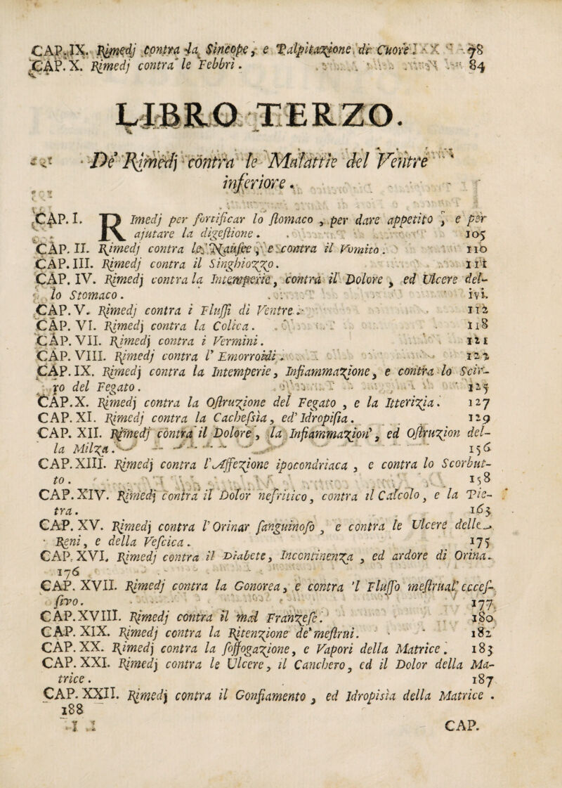 CAP. IX. Rimedj contra 4at Sìncope, e talpìtatt^neidrCuoxil '< 'CAP.X. Rimedi contraile Febbri. v * V 1 t i►«- tÀm 1 *■ r %*• * f* ~ ** /)/ 'Forniti contra le Malattìe del Ventre inferiore. ! ; * 1 pi. TQ per fortificar lo filomaco y per dare appetito y e per JLv ajutare la digeftione. . 105 CÀP. II. Rimedj contea If ffaufiee f e contea il Vomito. no CÀP.III. Rjmedj contea il Singhiozzo. /, ' ut CÀP. IV. Rjmedj contra la Intemperie, contea il Dolore , ed Ulcere del- 7 lo Stomaco. , :;t. . V: -r •' ' ivi. CAP. V. Rimedj contra ì Flufifi di Ventre V * itk CÀP. VI. Rimedj contea la Colica. , C. : • I18 CAP. VII. Rjmedj contea i Vermini. ’ . i*i CÀP. Vili. Rjmedj contea D Emorroidi. ‘ 12*5, CÀP. IX. Rjmedj contea la Intemperie, Infiammatone , e contea lo Scir- \ xo del Fegato. . 4 . ,Ivi v 1^5- CÀP .X. Rjmedj contea la Ofilrunione del Fegato , e Itterizia* 127 CAP. XI. Rimedj contea la Cachessìa, ed’Idropifia. 129 CAP. XII. Rimedj contra il Dolore, la Infiammato^? ed Ojì'ruton del¬ la Milga . - — •* ~ ' . 156 CAP. XIII. Rimedj contea lte£fifet°ne ipocondriaca , e contea lo Scorhut- to.  ‘ « ; *. . ■ .. . „ » CAP. XIV. contea il Dolor nefritico, contea il Calcolo 3 e la Vie- tra. _ ^ 1^3.. CAP. XV. Rimedj contra V Orinar fanguinofo , e contea le Ulcere delle^ • Reni, e della Veficica. 175 CÀP,XVI, Rimedj centra il diabetey Incontinenga , ed ardore di Orina. 176 cw CAP. XVII. Rimedj contra la G onore a , e contea l Fluffio mefilruaP cccej- fiivo» 177 CAP.XVIII. Rjmedj cantra il mal Frangefe. 180 CAP. XIX. Rjmedj contea la Ritentane de%méftrnì. ' • ‘ 182, CAP.XX. Rimedj contra la Soffogatone, e Vapori della Matrice, 183 CAP. XXI. Rjmedj contra le Ùlcere y il Canchero, ed il Dolor della Ma¬ trice . 187 CAP. XXII. Rimedj contea il Gonfiamento 3 ed Idropisìa della Matrice . 188