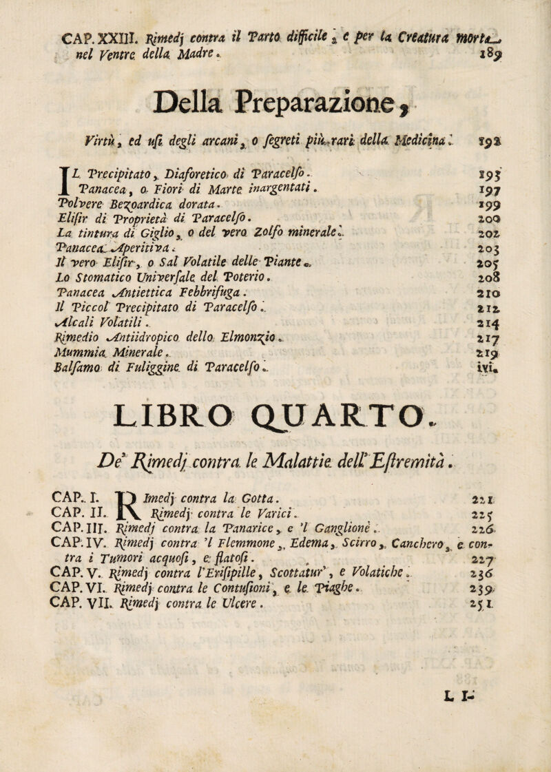 CAP. XXIII. njmdj centra il Torto difficile t e per la Creatura morta-, nel Ventre, dello Madre, i8y Della Preparazione , Virtù% ed ufi degli arcanix o fegreti pi furari: della: Medicina l f$% * \ * > ' IL Precipitato y Diaforetico dì V arac elfo.. sp| Panacea, a Fiori di Marte inargentati„ 197 Polvere Begoardica dorata.. 199 Flifìr di Proprietà di Paracelfo. 2,00 Za tintura di Giglio 3 0 del vero Zolfo minerale*. 20& Panacea^+Aperitìva. _ 203 7/ Eli/ir y 0 Sai Volatile delle Piante 20j Zo Stomatico Univerfale del Toterio * 208 Panacea ^Antiettica Febbrifuga . 21© 7/ Tic col Precipitato di Paracelfo i 212 sAlcali Volatili. 214 Rimedio lAntiidropico dello- Limonaio «. 217 Mummia. Minerale. 219 Bai fimo di Fuliggine, di Paracelfo LIBRO QUARTO. ZV Urnedjcontra le. Malattie dell’E/ìremìtà. CAP.. I. Tp Imedy contro la Gotta. jir CAP. II. |\ contra le Varici... 215 CAP. IH. Rimedi contra: la Panarice y e 7 Ganglionè .. zz6- CAP. IV. Rimedj contra 7 Flemmone Edema y Scirro y Cancheroc con* tra i Tumori ac quofi, e: fìat ofi. 22,7 CAP. y. Rimedj contra lErifipille, Scottatury\ e Volatiche » 23^ CAP. VI.. Rimedj contra le Contufionìy e /e piaghe* 239, CAP. VII. Blmedj contra le Ulcere « 251. L I-