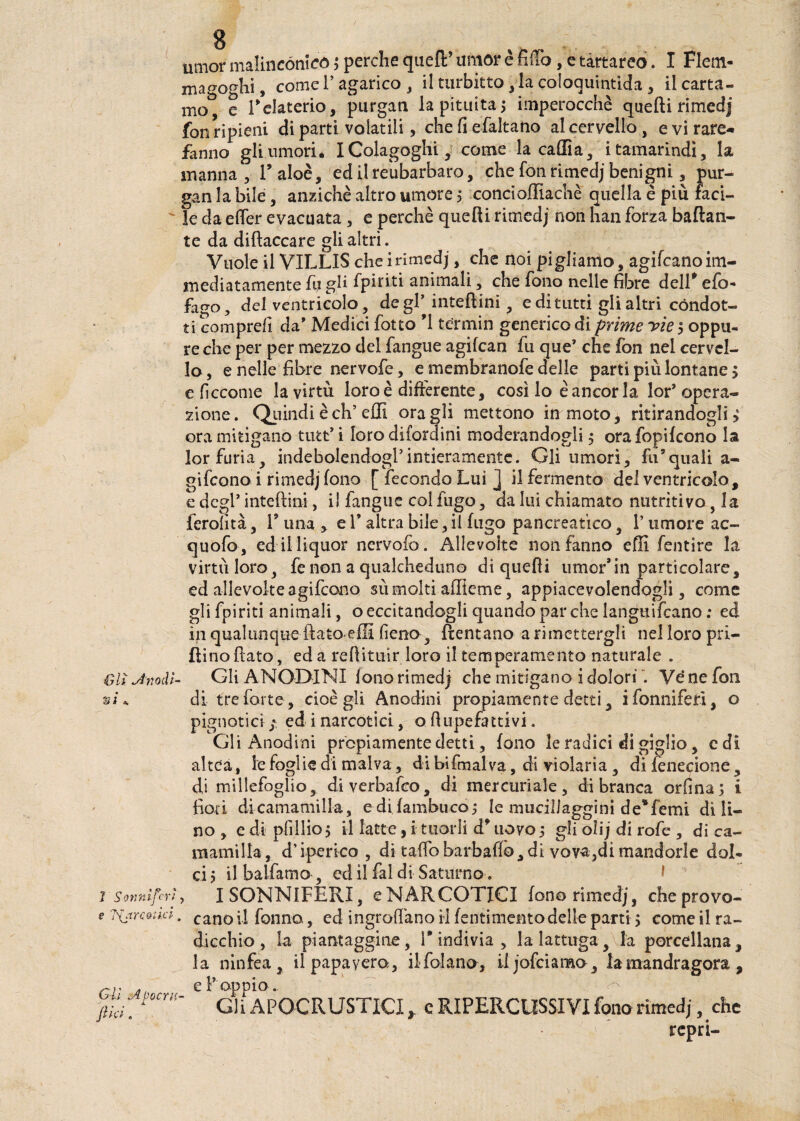 8 umor malincònica* perche quell’ umor è fiflo, e tartareo. I Fletn- ma^oghi, come l’agarico , il turbitto, la coloquintida, il carta¬ mo c relaterio, purgati la pituita> imperocché quelli rimedj fon ripieni di parti volatili, che fi efaltano al cervello, evirare- fanno gli umori. I Colagoghi, come la caffi a, i tamarindi, la manna, l’aloè, ed ilreubarbaro, che fon rimedj benigni, pur- gan la bile, anziché altro umore ; concioffiachè quella è più faci¬ le da e (Ter evacuata , e perché quelli rimedj non han forza badan¬ te da diftaccare gli altri. Vuole il VILLIS cheirimedj, che noi pigliamo, agifeanoim- mediatamente fu gli fpiriti animali, che fono nelle fibre dell’efo- fago, del ventricolo, de gl* inteftini, e di tutti gli altri condot¬ ti comprefi da' Medici fotto ’1 termin generico di prime yie ; oppu¬ re che per per mezzo del fangue agifean fu que* che fon nel cervel¬ lo , e nelle fibre nervofe, e membranofe delle parti più lontane 5 e ficcarne la virtù loro è differente, così lo è ancor la lor* opera¬ zione. Quindi è eh’ effi oragli mettono in moto, ritirandogli > ora mitigano tutt* i loro difordini moderandogli 5 orafopifeono la lor furia, indebolendogl’intieramente. Gli umori, fu’quali a- gifeono i rimedj fono [ fecondo Lui J il fermento del ventricolo, e degl* inteftini, il fangue col fugo, da lui chiamato nutritivo, la ferofità, 1? una , e V altra bile, il fugo pancreatico, l’umore ac~ quofo-, ed il liquor nervofo. Allevolte non fanno effi fentire la virtù loro, fe non a qualcheduno di quelli umor*in particolare, ed allevolte agifeono sù molti affieme, appiacevolendogli, come gli fpiriti animali, o eccitandogli quando par che languivano : ed in qualunque flato affi fieno , Ventano a rimettergli nel loro pri¬ vino flato, ed a redimir loro il temperamento naturale . Olì Anodi- Gli ANODINI fono rimedj che mitigano i dolori Vé ne fon si. di tre forte, cioè gli Anodini propiamente detti, ifonniferì, o pignorici- ; ed i narcotici, o flu-pefattivi. Gli Anodini prcpiamente detti, fono le radici di giglio, c di altea, le foglie di malva, di bifmalva, di violaria , di fenecione, di millefoglio, di verbale©, di mercuriale, di branca orfina; i fiori dicamamilla, e di fambuco,* le mucillaggini de*femi di li¬ no , e di pfillio; il latte, i tuorli d’uovo ; gli olij di rofe , di ca- mamilla, d’iperico , di taffo barbali©, di vova,dì mandorle dol¬ ci; ilbalfamo , ed il fai di Saturno . I SONNIFERI, e NARCOTICI fono rimedj, che provo¬ cano il fonno, ed ingranano il (entimento delle parti ; come il ra¬ dicchio , la piantaggine, E indivia , la lattuga, la porcellana, la ninfea, il papavero, ilfojano, iljofciamo, la mandragora , e P oppio. Gli APOCRUSTICI y c RIPERCOSSIVI fono rimedj, che repri- ì Sonniferi e Sbarcatici Gii Apocrli¬ ft tei.