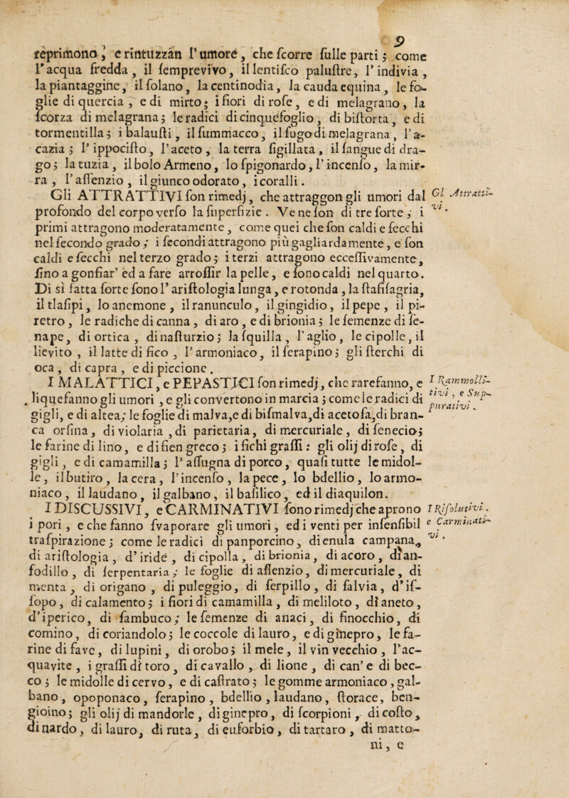 l'acqua fredda, il (emprevivo, illentifco paluftre, Tindivia, la piantaggine, ilfolano, la centinodia, la caudaequina, le fo¬ glie di quercia , e di mirto; ifiori dirofe, e di melagrano, la feorza di melagrana 3 le radici di cinquéfoglio, dibiftorta, e di tormentilla; ibalaufti, ilfummacco, il fu godi melagrana, Ta- cazia 3 Tippocifto, l’aceto, la terra figillata, il (angue di dra¬ go 5 la urna, il bolo Armeno, lo fpigonardo, T incenfo, la mir¬ ra , Taflenzio, il giunco odorato, i coralli. Gli ATTRATTIVI fon rimedj, che attraggon gli umori dal G[ Strani- profondo del corpo verfo la fu per fi zie . Ve ne fon di tre forte,- i Vl ' primi attragono moderatamente, come quei che fon caldi e fecchi nel fecondo grado ; i fecondi attragono più gagliardamente, e fon caldi e fecchi nel terzo grado; iterzi attragono ecceffivamente, fino a gonfiar’ed a fare arroflìr la pelle, e fono caldi nei quarto. Di sì fatta forte fono P ariflologia lunga, e rotonda, la ftafifagria, iltlafipi, lo anemone, ilranunculo, ilgingidio, il pepe, il pi-* retro, le radiche di canna , di aro , e di brionia3 lefemenze di fè- nape, di ortica, dinafìurzio ; lafquilla. Taglio, le cipolle, il lievito, il latte di fico , Tarmoniaco, ilferapino; gli fferchi di oca, di capra , e di piccione. I MAL ATTICI, e PEPASTJCI fon rimedj, clic rarefanno, e 1 Rammollì- , liquefanno gli umori , e gli convertono in marcia3 comeie/adici di f^ gigli, e di altea; le foglie di mal va,e di bifmalva,di acetofa,di bran- ca orfina, di violaria ,di parietaria, di mercuriale, difenecio; le farine di lino, e di fiengreco; i fichi graffi: gli oli j di rofe, di gigli, e di camamilla 3 T afTugna di porco, quali tutte le midol¬ le, ilbutiro, lacera, T incenfo, la pece, lo bdellio, loarmo- niaco, il laudano, ilgalbano, ilbafilico, ed il diaquilon. I DISCUSSIVI, e CARMINATIVI fono rimedj che aprono I Rjfilativi . 1 pori, e che fanno fvaporare gli umori, ed i venti per infenfibil e carmm*t*- trafpirazione 3 comeleradici di panporcino, dienula campana* ° di ariflologia , d’iride, di cipolla, di brionia, di acoro , dian- fodillo , di ferpentaria ; le foglie di aflenzio, di mercuriale, di menta, di origano , dipuleggio, di ferpillo, di falvia, d’if- fopo, dicalamento; i fiori di camamilla , dimeliloto, di aneto, cTiperico, di fambuco; lefemenze di anaci, di finocchio, di cornino, di coriandolo; lecoccole dilauro, ediginepro, lefa- rinedifave, di lupini, diorobo; il mele, il vin vecchio , Tac- quavite , i graffi di toro, di cavallo ^ di lione , di can’ e di bec¬ co 3 le midolle di cervo, e di cabrato; le gomme armoniaco, gal- bano , opoponaco, ferapino , bdellio , laudano, borace, ben¬ zoino; gli olij di mandorle , diginepro, di (corpioni r di collo, dinardo, di lauro, diruta, dieuiorbio, di tartaro, di matto-