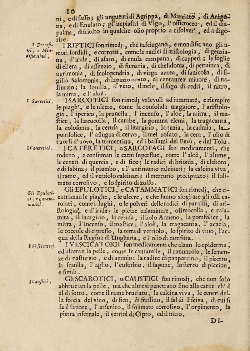 i edifaflo; gli unguenti di Àgrippi, di Marnato , diAràgò^ ^ ediEnulato; gPimpiaftri di Vigo, l'oflìcroceo», cdildia- pahna, difciolto in qualche olio proprio a nfolver’ , ed a dige¬ rii na ? Veterfi' %iì , e Mon¬ di fica t ivi , nre IRIPTICI fon rimedj, che rafciugano, e mondific ano gli ti¬ mori (or di di , e corrotti , come le radici di ariftologia , di genzia¬ na , d’iride, diafaro, dienula campana, dicapperi ^ le foglie di ellera , di affenzio , di fumaria, di chelidonia, di penuinca, di agrimonia, di fcolopendria , di virga aurea, difanicola, di fi¬ glilo Salomonis, di lapazio acwto, di centaurea minore, dina- fìurzio, la fquilla, il vino, il mele, il fugo di cedri, il nitro, la mirra , e 1’ aloè . x Sarmici. ISARCOTICI fon rimedj valevoli ad incarnare, e riempire le piagli’, e le ulcere, come laconfolida maggiore, l’ariflolo- gia , l’iperico, la prunella, P incenfo, P aloè, la mirra , il ma- ìlice , lafarcocolla, ilearabe, la gomma elemi, latragacanta, la colofonia, lacemfa, illitargirio, latuzia, lacadmia, la—* pomfolke, 1’ aflugna di cervo, ilmel rofato, lacera, l’olio di t uorli d’uovo, la trementina, ed i balfami del Perù, c del Tolu . hCateyctì ci. ICATERETICr, oSARCOFAGI fon medicamenti, che rodono , econfuman le carni fuperflue, come Talee, l’alume, le ceneri di quercia , e di fico 5 le radici di brionia , di eleboro, e di fabina 5 il piombo, e P antimonio calcinati > la calcina viva, il rame, ed il vetriolo calcinati 5 il mercurio precipitato > il foli- mato corrofivo , e lo fpirito di zolfo. Gli EPULOTICI, e CATAMMÀTICI fon rimedj, che ci¬ catrizzali le piaghe, e le ulcere , e che fanno sfogliare gli offi ca¬ rolati, cornei fughi, ole polveri delle radici diparalifi, di ari— flologiaj, e d’iride 5 le pietre calaminare, oflreocolla , e cala¬ mita, illitargirio, lacerufa, il bolo Armeno, lapomfolice, la mirra, Pincenfo, ilmafiice, l’aloè, la tragacanta, P acacia, le coccole di cipreffo, la terra di vetriolo, Io fpirito di vino, l’ac¬ qua della Regina di Ungheria , e P olio di camfora . IYESCICATORII fon medicamenti che alzan loepiderma, edulceran la pelle , come le cantarelle , il ranuncolo, le Temen¬ ze di nafturzio , e di ammio: la radice di panporcino, il piretro, la fquilla, l’aglio, l’euforbie, ilfapone, lofìerco dipiccion, e ùmili. Cli SCAROTICI, o CAUSTICI fon rimedj, che non fo Io abbuician la pelle s ma che altresì penetrano fino alla carne eh’ è al difetto, come il rame bruciato, la calcina viva , le ceneri del¬ la feccia del vino, di fico, difrafllno, il faidi l i fri va, dicuifi fa il fanone, Parfenico, ilfoliinato corrofivo, T orpimento, la pietra infernale ? il vétriol di Cipro, ed il nitro, DI- Gli Epuìoti' ci , e catarri' ma.ùcì. 1 Vefeicator], l Cauftici ,