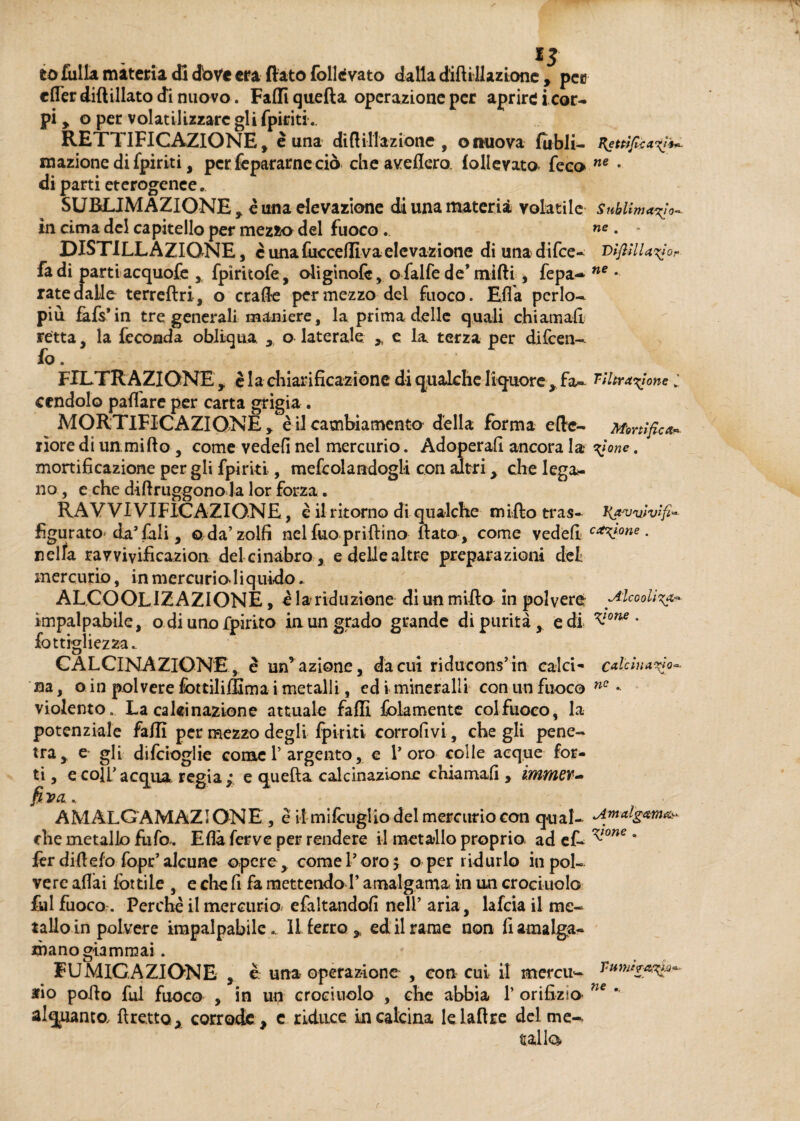 . 15 io fulla materia di dove era flato follevato dalla difilli azione , pec clfer diftillato di nuovo. Fallì quella operazione per aprire i cor¬ pi , o per volatilizzare gli fpiriti. RETTIFICAZIONE, è una diftillazione , onuova fubli- Rettificaci* inazione di fpiriti, per fepararne ciò che avellerò, lollevato- feco ne • di parti eterogenee.. SUBLIMAZIONE , è una elevazione di una materia volatile sublima^ in cima del capitello per mezzo del fuoco . ne • - DISTILLAZIONE, cunafucceflivaelevazione di unadifee- vifiSlUCor fa di parti acquofe , fpiritofe, oliginofc, o falfe de* mifti, fepa- ne • rate dalle terreftri, o crafie per mezzo del fuoco. Ella perlo¬ più fàfs’in tre generali maniere, la prima delle quali chiamali retta, la feconda obliqua x o laterale > e la terza per difeen- fo. FILTRAZIONE , è la chiarificazione di qualche liquore , fa- filtracene l cendolo pattare per carta grigia. MORTIFICAZIONE > è il cambiamento della forma elle- Mortifica* liore di un. mi (lo , come vedefi nel mercurio. Adoperali ancora la Cone • mortificazione per gii fpiriti, mefedandogli con altri, che lega¬ no, e che difiruggono la lor forza. RAV VI VIFICAZIONE, è il ritorno di qualche milio tras- K^vvìvifi* figurato da’faii, o da’zolfi nel fao prillino flato , come vedefi cav°ne. nella ravvivificazion del cinabro, e delle altre preparazioni del mercurio, in mercurio liquido. ALCOOLIZAZIONE, e la riduzione diunmiflo in polvere Alcooiì%a* impalpabile, o di uno fpirito in un grado grande di purità e di ^one * fot tigli e zza.. CALCINAZIONE, è un’azione, da cui riducons’in calci- caldnaC sa, oin polvere fottilifllma i metalli, ed i minerali! con un fuoco ne - violento. La calcinazione attuale falli {blamente colfuoco, la potenziale falli per mezzo degli fpiriti corrofivi, che gli pene- tra, e gli difeioglie come V argento, e l’oro colle acque for¬ ti , e coli’acqua regia; e quella calcinazione chiamali , immer~ fi va. AMALGAMAZìONE , e il milcuglio del mercurio con qual- che metallo fufo,. Ella ferve per rendere il metallo proprio, ad ef- ^one * fer di fi efo fopr’alcune opere, come l’oro 5 o per ridurlo in pol¬ vere aliai lottile , e che fi fa mettendo F amalgama in un crocinolo &1 fuoco. Perchè il mercurio, efaltandofi nell’ aria, lafcia il me¬ tallo in polvere impalpabile.. Il ferro , ed il rame non fi amalga¬ mano giammai . FUMICAZIONE , è una operazione , con cui il mercu- Tum/raqa*- rio pollo fui fuoco , in un crocinolo , che abbia 1’ orifizio* ne ' alquanto, {fretto,, corrode, c riduce incalcina le lattee del me¬ talli