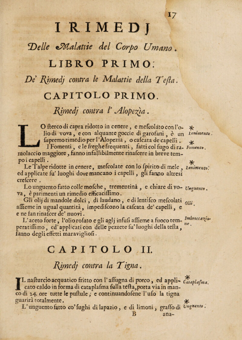 IRIMEDJ fDelle «5%lalatùe del Corpo Umano, LIBRO PRIMO; De Rjmedj contra le Malattie della Tefla. CAPITOLO PRIMO. Ermedj contra l’ ^dlopeTpx. LO fterco di capra ridotto in cenere, e inefcolàtoconi’o- % liodi vova, e con alquante goccie di garofani , è un Lenimento , fupremo rimedio per I’Alopezìa , o calcata de capelli. ^ I Fomenti, e le freghe frequenti, fatti col fugo di ra- Fomento. rnolaccio maggiore , fanno infallibilmente rinafcere in breve tem¬ po i capelli . LeTalpe ridotte in cenere, mefcolate con lo fpirito di mele s Lenimentol ed applicate fu' luoghi dove mancano i capelli, gli fanno altresì erefeere . Lo unguento fatto colle mofche, trementina , e chiare di yo- Unguento. va, è parimenti un rimedio efficaci filmo. Gli olij di mandole dolci, dì laudano, e di lentifco mefcolati aflleme in ugual quantità, impedirono la cafcata de' capelli, e e ne fan rinafeer de' nuovi. L’aceto forte, l’oliorofato e gli aglj infuli aflieme a fuocotem- peratiflimo, cd’applicati con delle pezzete fu’luoghi della tetta, fanno degli effetti maravigliofi. CAPITOLO II. Rpmed] cantra la Tigna. A/ IL nafturcio acquatico fritto con l’affugna di porco , ed appli^ cltaplafma cato caldo in forma di cataplafma fulla téfta,porta via in man¬ co di 24. ore tutte le puftuley c continuandofene Tufo la tigna guarirà totalmente. ^ L’unguento fatto co’fughi di lapazio, e di limoni, graffo di Unguento a B ana-