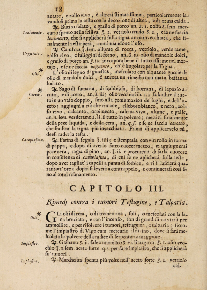 lenimento. Unguento . * Ceroto . Cataplafma. Impiaflro. 18 /anatre, e zolfo vivo, è altresì ftimatiffimo , particolarmente la¬ vandoli prima la tetta con la decozione di altea , e di orina calda . Butiro fatato , e graffo di porco an. 3- i. z olfo 3. fem. mcr- curiofpcntonella fciliva J. 1. vetriolo crudo 5. 1., cfene&ecia lenimento, che ff applicherà tuffa tigna anco invecchiata , che fi¬ nalmente la eftirperà , continuandone l’ufo. Of. CamforaJ.fan. allume di rocca, vetriolo, verderame, zolfo vivo, e fuliggini di forno , an. 3. ii> olio di mandole dolci , e graffo di porco an. 5. ii, incorpora bene il tutto afflane nel mor- tajo, e fe ne faccia unguento, eh'è (ingoiare per la Tigna. Jj olio di legno di gineftra , mefcolato con alquante goccie di olio di mandole dolci, è ancora un rimedio non mai a baldanza lodato. q/L. Sugo di fumaria, di fcrabbiofa, diborram, di lapazio a- cuto, e di aceto , an. 3. iii 3 olio vecchio lib. 1.5 fa bollire il tut¬ to in un vafo doppio, fino affa confumazion de’ fughi, e dell' a- ceto> aggiugni a cièche rimane, elleboro bianco, enero, zol¬ fo vivo , calcanto, orpimento, calcina viva, alume , e galle, an. 3. fem. verderame 3. ii. il tutto in polvere $ mettivi finalmente della pece liquida, edelLacera, an.ej.f. c fe ne faccia cerotto , che fradica la tigna più invecchiata. Prima di applicarvelo su , deefi raderla tetta. Qf. Farina di fegala 3. ini ; c (temprala con vin roffb in forma di pappa, e dopo di averlo fatto cuocer mezzo , viaggiugnerai pece nera, ragia di pino, an. J. ii. e procurerai di farla cuocere in confidenza eli catàplafma, di cui le ne aplicherà filila tetta , dopo aver tagliai i capelli a punta di forbice, e vi fi lafcierà qua- rantott’ ore ; dopoi fi leverà a contrappelo, e continuerafi così fi¬ no al total rifanamento. G A P ITOLO III. S .0 , . ' Rjmed) contra i tumori T*efhtgine, eTalpar/a. (^ Li olii di cera, odi trementina , foli, o mefcolati con là la- J ila bruciata , e con V incerilo, fon di grandi ili ma virtù per ammollire , e per rifolvere i tumori, tcftugg’m , e talparia $ ficco- meTimpiattro diVigocum mercurio Idi1 ino , dove fi farà me- (colata la polvere della radice di ferpentaria maggiore. Garbano 3. ii. falearmoniàco3 vi. Idrargirio J. 1. olio vec¬ chio i.fem aceto forte q,s. per fare impia tiro, che fi applicherà fu’tumori . Of. Marchefita fpenta più volte nelT aceto forte j. 1. vetriolo cab Imphfiro.