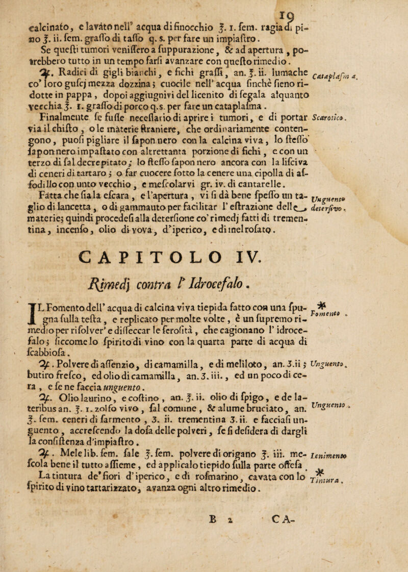 IQ calcinato, elavàtonell acqua di finocchio f.1. fem. ragia ai pi¬ no J. ii. fem. grado di tatto q. s. per fare un impiaftro. Se quelli tumori veniffero a fuppurazione, & ad apertura , po¬ trebbero tutto in un tempo farfi avanzare con quello rimedio . /3f. Radici di gigli bianchi, etichi graffi, an. J. ii. lumache Cata^ap co’ loro gufcj mezza dozzina ; cuocile nelP acqua finché fieno ri¬ dotte in pappa , dopoi aggiugnivi del licenito di legala alquanto vecchia J. 1. gratto di porco q.s. per fare un cataplasma . Finalmente fe fufle neceflario di aprire i tumori, e di portar Scansie». viailchifto, ole materieftranierc, che ordivariamente conten¬ gono , puofi pigliare il fapon nero con la calcina viva, lo fletto Fapon nero impattato con altrettanta porzione di fichi, e con un • terzo di fai decrepitato; lo fletto fapon nero ancora con lalifciva di ceneri di tartaro ; o far cuocere fotto la cenere una cipolla di af- fodillocon unto vecchio, e mefcolarvi gr. iv. di cantarelle. Fatta che fiala efeara , e l’apertura , vi fi dà bene {petto un ta- \jngUent* glio di lancetta, o di gammauto per facilitar F eftrazionc dell^ deterfivo. materie; quindi procedefialla deterfione co’rimedj fatti di tremen¬ tina, incenfo, olio divova, d’iperieo, edimelrofatQ. m a. CAPITOLO IV. Bgmed) contra I Idrocefalo. 1 * ' IL Fomento dell’ acqua di calcina viva tiepida fatto con una fpu- Tf^tent0 gna fulla tetta, e replicato per molte volte, è un fupremo ri- omen medioper rifolver* e diffeccar le fcrofità , che cagionano P idroce¬ falo; ficcomelo fpiritodi vino con la quarta parte di acqua di icabbiofa. Of. Polvere di attenzio, di camamilla, e di melìloto, an. 3.ri ; Unguento ,, butiro frelco, ed olio di camamilla, an.3.iii., ed un pocodi ce¬ ra , e fe ne faccia unguento. Of. Olio laurino, e codino , an. ii. olio di fpigo, e de la- teribus an. 1. zolfo vivo, fai comune , &r ahimè bruciato, an. Vn$>Kent0 ■ fem. ceneri di farmento , 3. ii. trementina 3. ii. e facciali un¬ guento , accrefcendo la dofa delle polveri, fe fi defidera di dargli la confidenza d’impiaftro. . Mele lib. fem. fale fem. polvere di origano <f. iii. me- Lenimento fcola bene il tutto affieme, ed applicalo tiepido fulla parte offefa s La tintura de*fiori d’iperico, e di rofmarino, cavata con lo rinmra. fpiritodi vino tartari zzato, ayanzaogni altro rimedio. £ X CA-