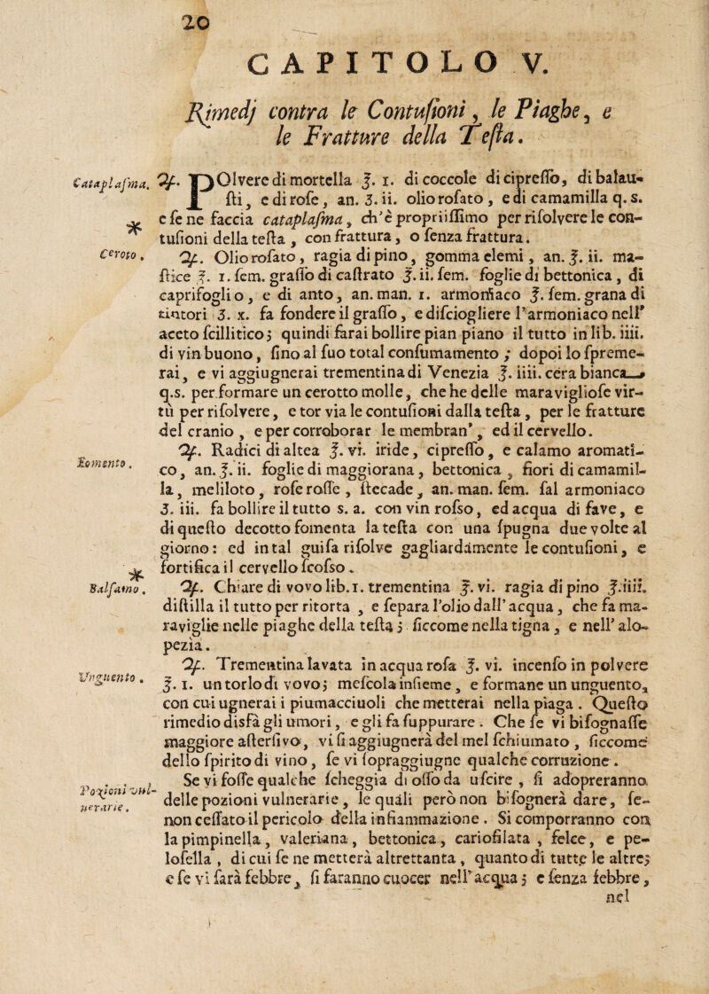 * Cerato . lomento CAPITOLO V. FJmedj contra le Contufìoni, le Piaghe, e le Fratture della i epa. Catariaj'ma. Y3 01 vere di mortella J. i. di coccole di ricreilo, di baiati* di, edirofe, an. 3. ii. oliorofato, eai camamilla q. s. e fé ne faccia cataplafma , ch’èpropriìflimo per rifolvere le con- tufioni della teda , con frattura, o fenza frattura. Qf. Oliorofato, ragia di pino, gomma elemi, an. ii. ma- fi ice tf. i. fem. grado di cadrato J. ii. fem. foglie di bettonica , di caprifoglio, e di anto, an.man. i. armoniaco J. fem.grana dì tintori 3. x. fa fondere il grado, edifeiogliere Tarmoniaco nell’ aceto fcillitico5 quindi farai bollire pian piano il tutto in lib. iiu. di via buono, fino al fuo total confumamento ; dopoi lo fpreme- rai, e vi aggiugnerai trementina di Venezia J. iiii. cera bianca—» q.s. per formare un cerotto molle, che he delle maravigliofe vir¬ tù per rifolvere, e tor via le contufioRi dalla teda, per le fratture del cranio , e per corroborar le membran*, ed il cervello. Qf. Radici di altea J.'vi. iride, cipreffo, e calamo aromati¬ co , an. jf. ii. foglie di maggiorana, bettonica , fiori di camamil¬ la, meliloto, rofe rade, decade,, an. man. fem. fai armoniaco 3. iii. fa bollire il tutto s. a. convinrofso, ed acqua di fave, e di quello decotto fomenta la teda con una (pugna due volte al giorno: ed in tal guifa rifolve gagliardamente le contufioni, e fortificai! cervellofcofso* Qf. Chiare di vovolib.i. trementina J. vi. ragia di pino J.iiiL diftilla il tutto per ritorta , e fepara folio dall’acqua, che fa ma¬ raviglie nelle piaghe della teda 5 ficcome nella tigna, e nell’ alo- pezìa. Qf. Trementina lavata in acqua rofa J. vi. incenfo in polvere 5.1. un torlo di vovoj mefcola infieme, e formane un unguento., con cui ugnerai i piumacciuoli che metterai nella piaga . Quefto rimedio disfa gli umori, e gli fa fuppurare . Che fe vi bifognafie maggiore aderiivo, vi fi aggiugnerà del mel fchiumato , ficcome dello fpiritodi vino, fe vi(opraggiugne qualchecorruzione. Se vi folle qualche folleggia di olfo da tifici re , fi adbpreranna delle pozioni vulnerarie, le quali però non bifognerà dare , fe¬ noli celiato il pericolo della infiammazione . Si comporranno con la pimpinella, valeriana , bettonica , cariofilata , felce, e pe¬ lofella , di cui fe ne metterà altrettanta , quanto di tutte le altre? e fe vi farà febbre ^ fi faranno cuocer nell’ acqua 5 c fenza febbre, nel „ * 8.tifatilo, Uv giisnto Volani uiti¬ nerari e , r