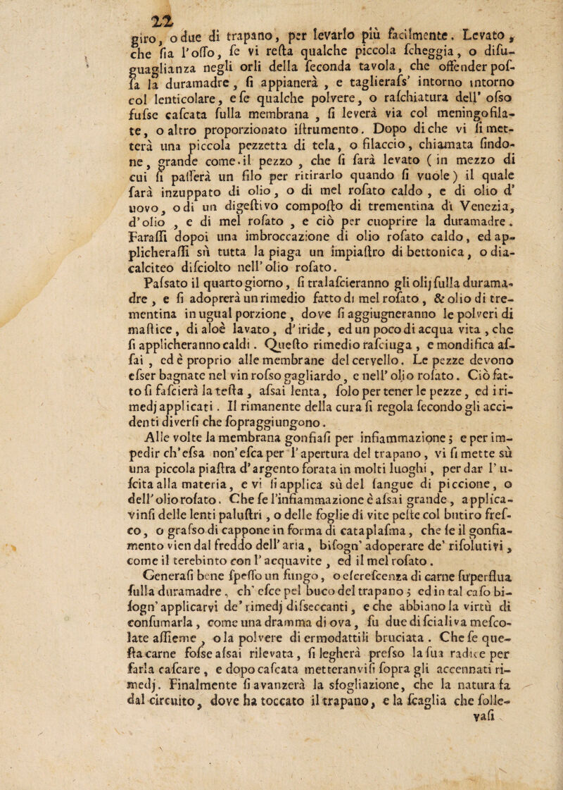 giro, odile di trapano, per levarlo piu facilmente. Levato* che fia Pollo, fé vi reità qualche piccola Echeggia, o difu- guaglianza negli orli della feconda tavola, che offender pof- fa la duramadre, fi appianerà , e taglierafs’ intorno intorno col lenticolare, efe qualche polvere, o rafehiatura dell* ofso fufse cafcata fulla membrana , fi leverà via col meningofila¬ te, o altro proporzionato ittrumento. Dopo diche vi rimet¬ terà una piccola pezzetta di tela, o filacelo, chiamata findo- ne, grande come.il pezzo , che fi farà levato ( in mezzo di cui fi patterà un filo per ritirarlo quando fi vuole) il quale farà inzuppato di olio, o di mel rofato caldo , e di olio d! uovo, odi un digerivo comporto di trementina di Venezia, d’olio , e di mel rofato , e ciò per cuoprire la duramadre . Faraffi dopai una imbroecazione di olio rofato caldo, edap« plicheraflì su tutta la piaga un impiaftro dibettonica, odia- calciteo difciolto nell’olio rofato. Falsato il quarto giorno, fi tralafcieranno gli olij fulla durama* dre , e fi adoprerà un rimedio fatto di mel rofato , & olio di tre¬ mentina in ugual porzione , dove fi aggiugneranno le polveri di mattice, di aloè lavato, d’iride, ed un poco di acqua vita , che fi applicheranno caldi. Quello rimedio rafeiuga , e mondi fica af¬ fai , ed è proprio alle membrane del cervello. Le pezze devono efser bagnate nel vin rofso gagliardo, e nell* olio rolato. Ciò fat¬ to fi fafeierà la tetta , afsai lenta, folo per tener le pezze, ed i ri- medj applicati. Il rimanente della cura fi regola fecondo gli acci¬ denti diverfi che fopraggiungono. Alle volte la membrana gonfiali per infiammazione ; e per im¬ pedir ch'efsa non’efcaper l’ apertura del trapano, vi fi mette sù una piccola piattra d’argento forata in molti luoghi, per dar V n- feita alla materia, evi fiapplica sii del langue di piccione, o dell’olio rolato. Che fe l’infiammazione èafsai grande, appi {ca¬ viali delle lenti paluftri, o delle foglie di vite pelle col butiro fref- co, o grafso di cappone in forma di cataplafma, che le il gonfia¬ mento vien dal freddo dell’ aria, bìfogn’ adoperare de’ rifolutivi , come il terebinto con l’acquavite , ed il mel rofato . Generali bene fpettò un fungo, o elcrcfcenza di carne fu'perflua fulla duramadre, eh’ efee pel buco del trapano 5 cd in tal cafo bi- logn’ applicarvi de* rimedj diseccanti, e che abbianola virtù di confumarla, come una dramma di ova, fu due di fciali va m e Lo¬ ia tc a file me , olà polvere di ermodattiii bruciata . Chefe que¬ lla carne fofsealsai rilevata, fi legherà prefso lafua radice per farla cafcare , e dopo cafcata metteranvìfi fopra gli accennati ri¬ medj. Finalmente fi avanzerà la sfogliazìone, che la natura fa dal circuito, dove ha toccato il trapano, e la fcaglia che folle- yafi x