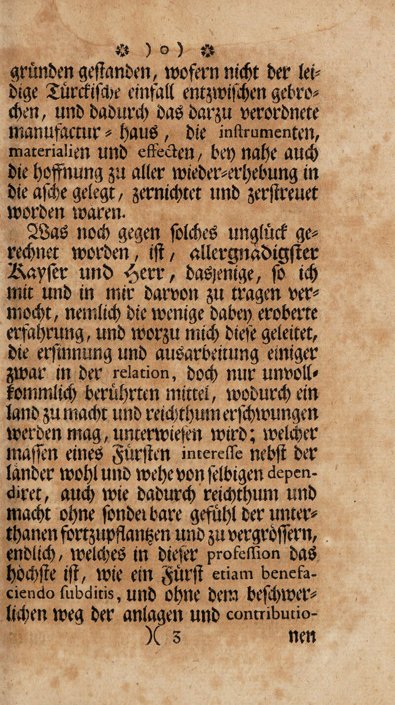 grünben geffanben, wofern nic^t ber leü bige Sürcfifcbe etnfatt entswifchen gehre* eben, unb baburcb bad barju nerorbnete manujactur * haud, bie inftrumenten, materialien Uttb effe&en, bei) Mfyt Alld) bie Hoffnung ju aller wieber*erhebung in bie afcbe gelegt, gemietet «nb gerffreuet worben waren. 2ßad ncd) gegen folcbed unglücf ge* rechnet worben, iff/ aüergnabigjter Äayfer unb -£etr, badjenige, fo ich mit unb in mir barron gu tragen rer* mocbt, nemlieh bie wenige habet) eroberte erfahrung, unb worgu mich biefe geleitet, bie erfinnung unb auOarbeitung “einiger gwar in ber reiation, boch nur unrott* fommlicf) berührten mittel, woburcb ein lanb gu macht unb reidjtbuwerfcbwungen werben mag, unterwiesen wirb; welcher mafien eined gürffen imereffe nebft ber Idnber wohl unb wehe bon felbigen depen- diret, auch wie baburch reicbthum unb macht ohne fonbet bare gefuhl ber unter# thanenfortgupflanhen unbgurergrbfiern,. ettblid), welchem in biefer profeffion bab hochffe tff, Wie ein §ür|f etiam benefa- ciendo fubditis, unb Ohne bem ptffyWC* liehen weg ber anlagen unb conmbutio- )( 3 nen