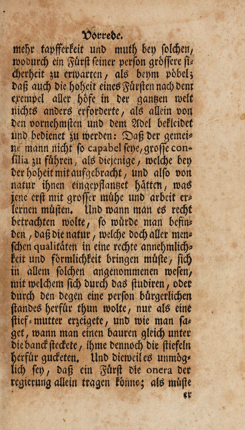 ttteljr tapfferfeit unb muff) bet> folgen/ woburcfj eist gürji feiner pcrfon größere fu djerfjeit &u erwarten, alg bepnt pbbel* ba§ audp bie fjofjcit eineg Stufen naclj Petit ejt'cmpcl aller {)bfe in ber ganzen weif nidjtg anberg erforderte/ alg allein pou ben »orneljmflctt unb bern 2lbel beleihet iinb bebienet ju werben: 5)afi ber gemein ne mann ttid)t fo capabel fepe/ groffe con* filia ju führen, alg Diejenige, welche bet) ber Ijoljeit mit aufgcbradjt, nnb alfo pon natur iljnen etngepjlattecf gärten, wag jene erji mir groffer mii^e unb arbeit er# lernen rnüjien, iinb mann man eg rcdjf betracljfert wolte/ fo mürbe man beftn* ben, ba§ bie natur, welche bod) aller men# fdjert qualifaten tn eine rechte anneljmlicfj* feit unb fbrmlic|!eit bringen tttüftey fidj in allem folgen angenommenen wefett/ mit meinem fiel) burd) bag fiubiren, ober burdj ben begen eine petfon bürgerlichen jianbeg f)etfür t()un molfe, nur a(g eine {lief* mutter egeigete , unb mie man fa# gef, mann man einen bauten gleiclj unter bie band jiedete/ iljme bcnnodj bie jiiefeln Ijerfür gudefen. Unb bicmeil eg unmbg» lieb fet)/ baft ein §ür(i Die onera ber tegierung allein tragen fbnne} alg raujH