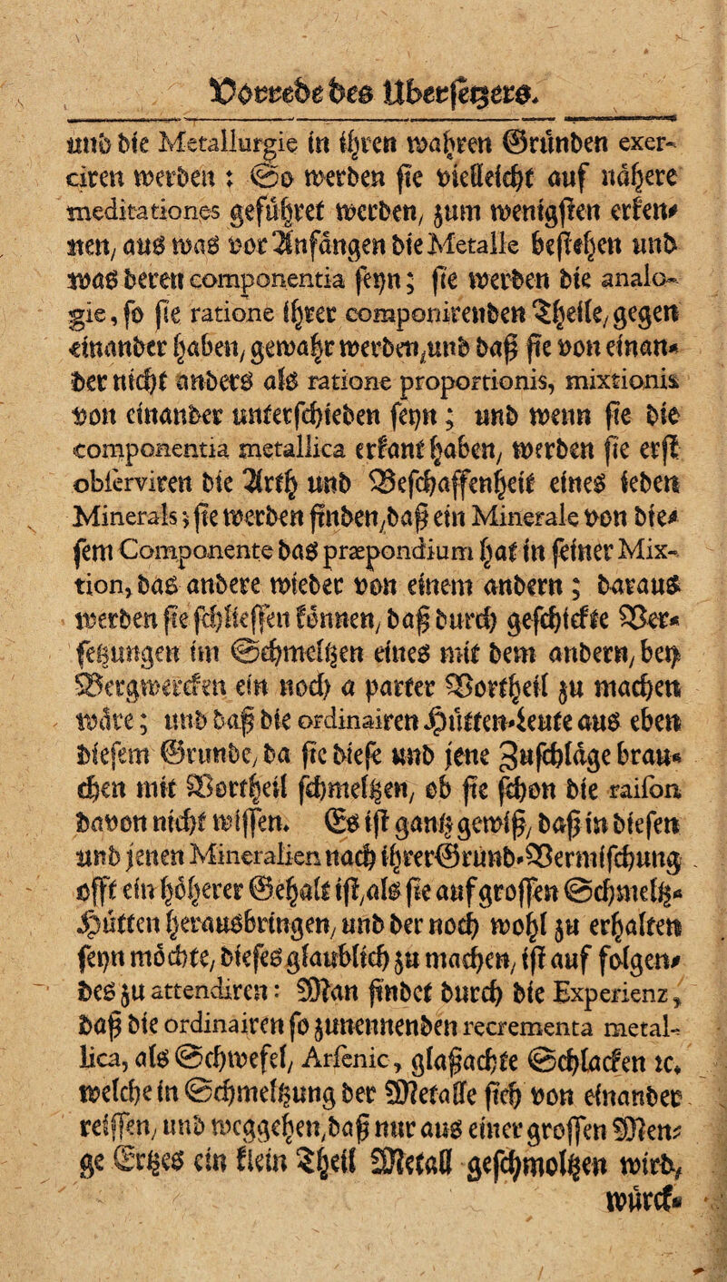 ÜOomfee fees tlberfegers, tmb bk Metallurgie in ihren wahren ©rtmbe« exer- ciren werben; ©0 werben fic tnefldeht auf nähere meditationes gefüfiret werben, jum wemgßen erlen# mn, öus was 00t Anfängen bie Metalle befiele« unb was bereu eomponeritia fet)n; ße werben bk anaio- gie,f0 ße ratione if)ter componitenben ^heile/ gegen dminber haben, gewa|r werben,unb baß ße oon dnan* MX nicht anberS als ratione proportionis, mixtioni* Don cütanber untetfd)kben fepn; unb wenn fte bie componentia tnetallica erfant fabelt/ werben fic erft obiervimt bk 2kfij unb SSefchaffeußek eines leben Minerals 5 fte werben ßnben,baß ein Minerale oon bte* fern Componente baS praepondium l)at in feiner Mix- tion, bas anbere mteber neu einem anbent; barauS werben fte fc^teffenfenneu/bafburd) gefchiefte 93er* fe&ungen tm Schmelzen eines mir bem anbent/ be$ SSergwerden ein nod) a patter 9Sorfheil j« machen wate; unb baß bie ordinalrcn ipütteiMeute ans eben biefem ©rtmbe, ba fte blefe mb jene ^nfchldge brau* eben mit 33ürtlhetl ßhmefZen, ob fte ßhon bie raifon, baoon nid>t wißen. Ss ift ganz gewiß, baß in biefrn ttnb jenen Mineraliennach t^rer©runb^ermifcbung öfft dn|6^erer ©e^alt iß,als ße auf großen ©chmelz* ^nttenfjerausbrmgeuyutibberuod) wohl ju erhalten fepn mochte/ biefes glaublich 5« machen/ iß auf folgen* bes JU attendiren: Sftan ßnbCt burch bie Experienz y baß bte ordinaireu fo JUUemtenben recrementa metal-, lica, als Schwefel, Arfenic, glaßachte Schladen tc* weichein Schmelzung ber Sttetaffe ftch oon dnanbeo reißen, unb weggehen^aß nur aus einer großen 3}?en? ge ßr^es ein flein ?hdl SHetafl gefcßmolZen wirbt, wurcf*