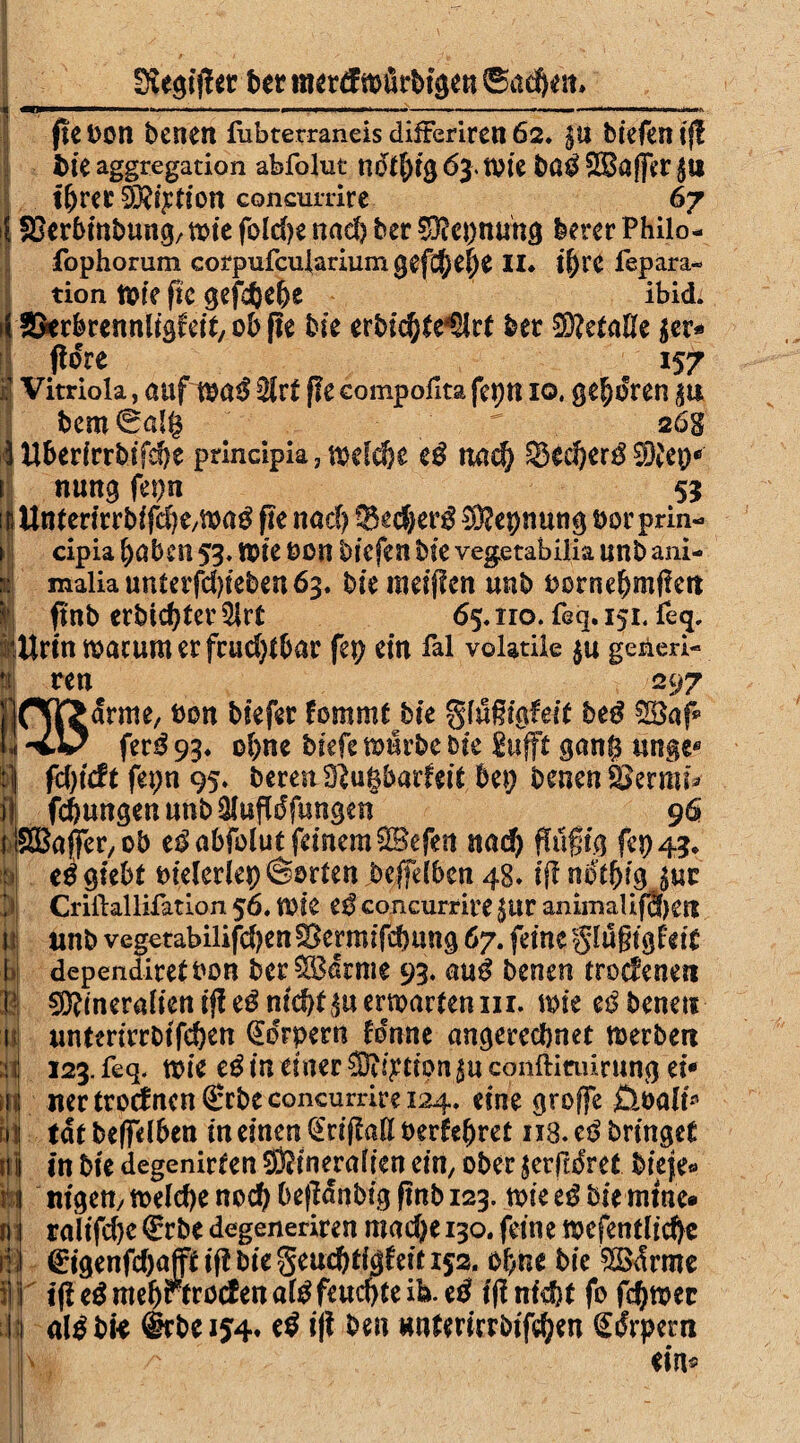 3iegif!er Der mertf toürbtgen 6a$ett* <BQBMW——*wW—IE**—■>■■«• !'■■ I .11. —rnai*t*rtmimm»we—tMBWHv fit Don Denen fubterraneis difterirett 62. $u biefen ij! feie aggregation abfolut nöt1)i$6ymi bß$£Ba(Jer$ii ihrer föftyfion concurdre 67 SBerbinbung, tote fold)e nad) Der sDfcpnung feerer Philo- fophorum corpufculariumgefchehe II* ihre fepara- tion tote fic gefdjehe ibid. Skrbrennligfeit, ob fle Die erbichte^rt Der Metalle $er* tfore 157 i Vitriola, auf toad $lxt fie compofita feptt io, geboren in 1bcm6alg ^ 26s Uberirrbifehe principia, toefdje eß nad) 33ed)er0 ^Kep® nung fepn 55 Unterirrbifd)e,ma0 pe nad) 93ed)er$ $?epnung üor prin- cipia haben 53, tote oon biefen bie vegetabilia unb ani- imaliauntafd)teben63. bie meiffen unb Dornehmfiett pnb erbid)ter 5irt 65. iro. feq. 151. feq, £trinmacumerfcud)tbar fep ein fal voladle $u geaed- Pli ren 297 ppH[>arme, Don biefer fommtbie gfufsigfeit be£ [j -%■*✓ fer£ 93. ohne biefe mürbe bie jufft ganf$ unge® | fd)tcft fepn 95* bereu dlüfybavhit bep Denen Serrai il fchungenunb&ufldfungen {l&Bajfer, ob eß abfolut feinem -UBefett nach ffufig fep 43* ee gtebt Dieleriep ©orten beffelbcn 48. iff ndthig im Criilallifation 56. tfOle eß concurdre $tir animaüfcf)£tt unb vegetabilifd)enfBermifdmng 67. feine glugtgfetc dependiretDon ber^Bdrme 93. auß Denen trodenen 5Ü?ineralienij!e0nicht^uermartenin. mie eibenen untm'rrDtfehen Körpern fdnne angerechnet merbett 123. feq. toie eß in einer Station in conftinürung ei® ner trocfncn ®rbe concurdre 124, eine groffe öoali* tat beleihen in einen (£rifM oerfehret 118. eß bringet in bie degenirten S&inejralten ein, ober jerftdret biefe« nigett/ toelcpe noch OefMnbig fmb 123. toie eß Die mtne» ralifchc €rbe degenedren mache 130. feine mefentlichc €igenfchajü if! bie Seuchtigfeit 152. ohne bie $ödrme i(le^mehrtrocfenal0feud)teib. eß ifinfeht fo ferner aldbi« @rbei54» eß i|t Den #ntewrbifd)en Sdrpem