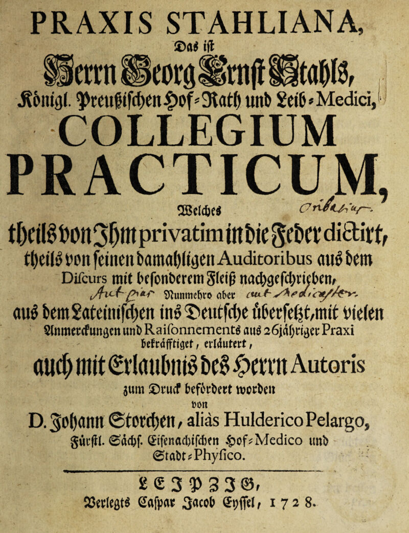 PRAXIS STAHLIANA, tfl ctTn Heoralknjl •Sbiugl. ^tcu?ifrf)en|)Df'3lat() unb 2ei6 » Medici, COLLEGIUM PRACTICUM, 28eldje$ - Orivt^u/—. t&C il§t>0tt 36m privatim in tie SftCf di&itf, tl)eil£ Don fetnen bamal)(rgen Auditoribus au$ bero Difcurs trite befonbcrem 3fet§ nac^gefc^rtcbenr i/h*£~(*'*** tftunmeftro abet tut-h au$ bem£ate(ntfc()en in# $>eutfd)e flberfe^t,mtt vne(en : 3(nmeccfungen uni) Raifonnementg au$ 26jdf)ctgee Praxi fcefrdfftigef, erldutert, audj wit MuttniS bc§ Iwvit Autoris gum ©rucf beferbeet tverben DOlt D.^Oftann (Stolen, alias HuldericoPelargo, guefll. <Sd<bf. StfenadnfdKn Medico uni) - <Stabt*Phyfico. :' £<53<P33©r 93et(efit$ Gafpat 3acob (Spfiel, 1728.