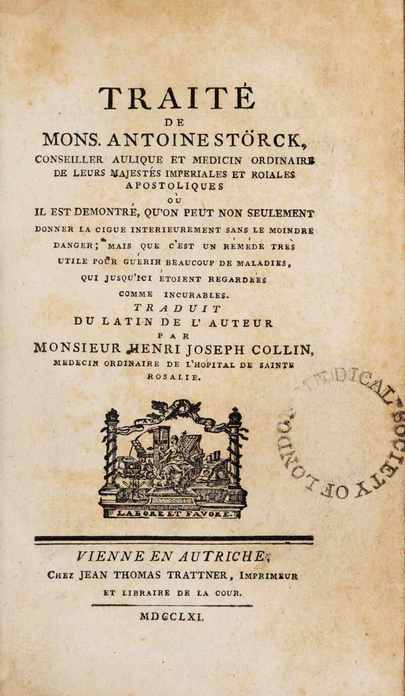 TRAITE » „ \ ( \ D E MONS. ANTOINE STÔRCK, CONSEILLER AULIQUE ET MEDICIN ORDINAIRE DE LEURS MAJESTÉS IMPERIALES ET ROIALES APOSTOLIQUES f O U IL EST DEMONTRE, QU’ON PEUT NON SEULEMENT DONNER LA CIGUË INTERIEUREMENT SANS LE MOINDRE * , 1 ‘ \ danger; mais que c EST UN REMEDE TRES t UTILE Po£r GUERIR BEAUCOUP DE MALADIES f , ' QUI JUSQU ICI ETOIENT REGARDEES COMME INCURABLES. T R A D U I T DU LATIN DE V AUTEUR par MONSIEUR JfïENRI JOSEPH COLLIN» MEDECIN ORDINAIRE DE L’HOPITAL DE SAINTE ROSALIE. VIENNE EN AUTRICHE** Chez JEAN THOMAS TRATTNER, Imprimeur ET LIBRAIRE DE LA COUR. MDQCLKh