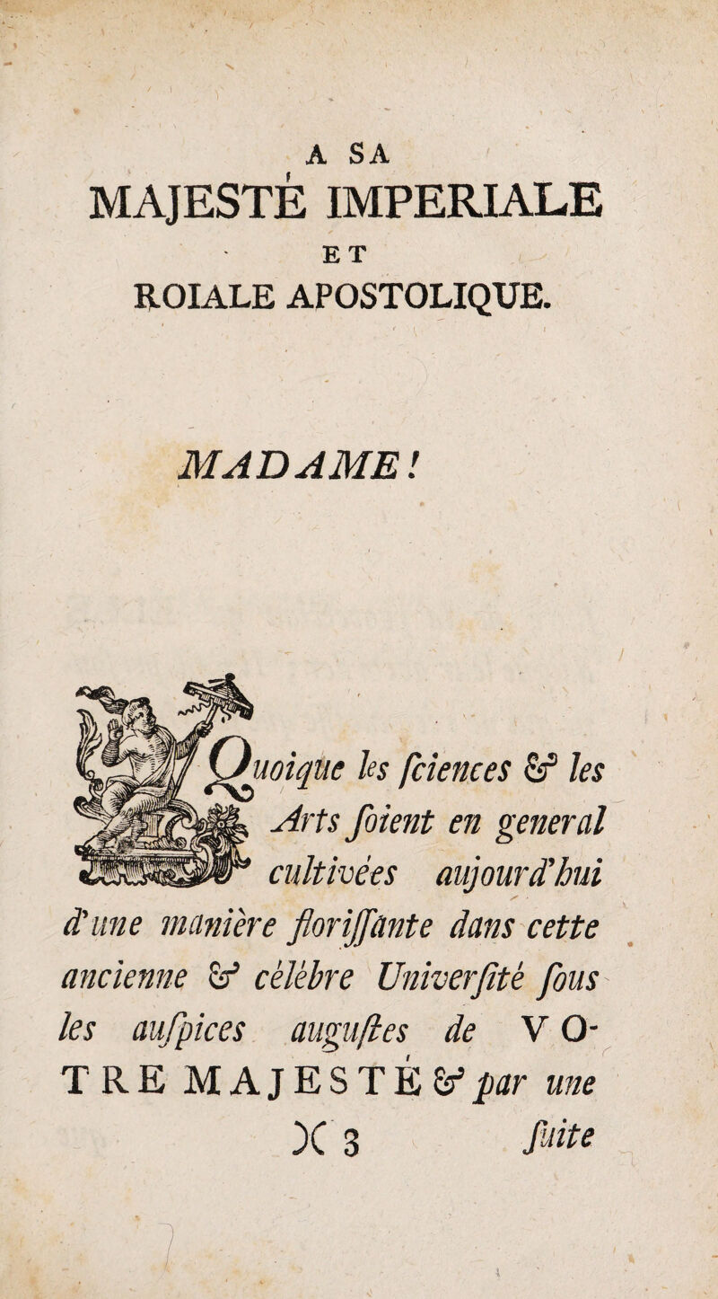 A SA MAJESTÉ IMPERIALE ET ROIALE APOSTOLIQUE. * t l MADAME! uoique hs fciences & les Arts foient en general cultivées aujourd'hui d'une manière florijfante dans cette ancienne & célèbre Univerjitè fous les aufpices augufles de VO¬ TRE MAJESTÉS par une n