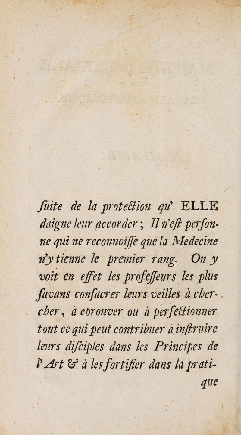 fuite de la prote&ion qit ELLE daigne leur accorder ; Il n'eft perfon- ne qui ne reconnoijje que la Medecine n’y tienne le premier rang. On y ■v voit en effet les profeffeurs les plus favans confacrer leurs veilles à cher¬ cher , à eorouver ou à perfectionner tout ce qui peut contribuer à inftruire leurs difciples dans les Principes de V Art & à les fortifier dans la prati¬ que f