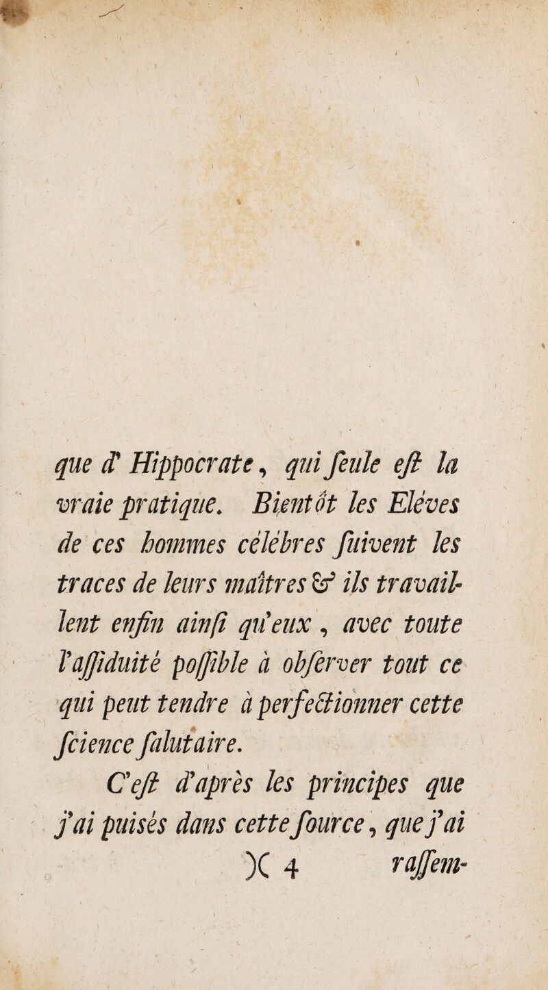 que (T Hippocrate, qui feule efi la N vraie pratique. Bientôt les Elèves de ces hommes célébrés fuivent les traces de leurs maîtres àf ils travail¬ lent enfin ainft qu'eux , avec toute l'ajjiduitè poffible à obferver tout ce qui peut tendre à perfectionner cette fcience falutaire. i • Cefi d'apres les principes que j'ai puisés dans cettefour ce, que fai 9