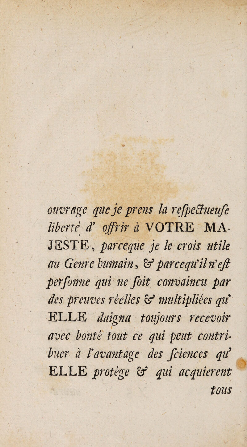 \ ouvrage que je prens la refpeiïueufe liberté d’ offrir à VOTRE MA¬ JESTE, par ce que je le crois utile au Genre Immain, êt9 parcequHl n'eft perfonne qui ne foit convaincu par des preuves réelles & multipliées qu' ELLE daigna toujours recevoir ■ * , \ ■ ■ , avec bonté tout ce qui peut contri¬ buer à l'avantage des fciences qii ELLE protège qui acquièrent tous